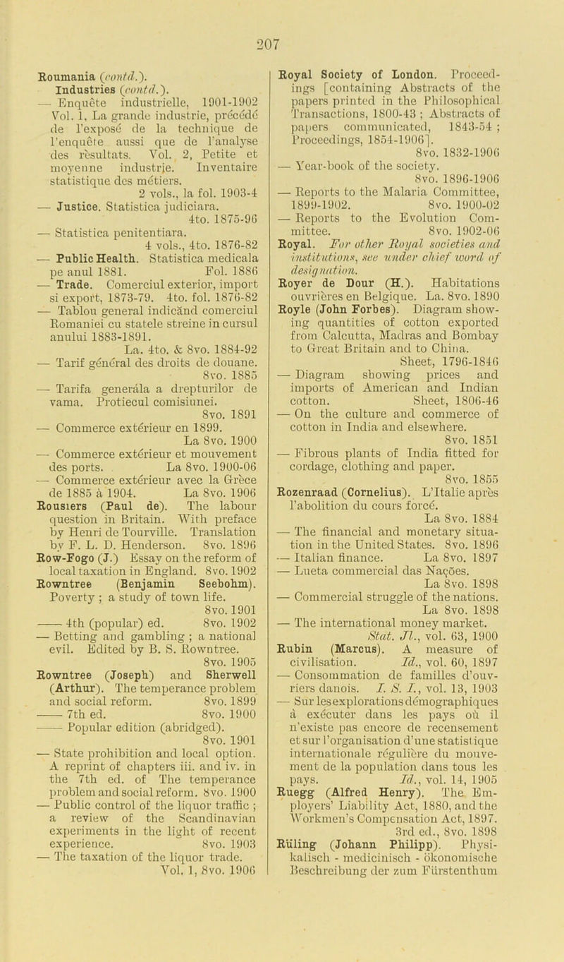 Roumania (rontd.). Industries (rontd — Enquete industrielle, 1901-1902 Vol. 1, La grande Industrie, precede de l’expose de la technique de l’enqucte aussi que de l’analyse des resultats. Yol. 2, Petite et moj'enne iudustrje. Inventaire statistique des metiers. 2 vols., la fol. 1903-4 — Justice. Statistica judiciara. 4 to. 1875-9G — Statistica penitentiara. 4 vols., 4to. 1876-82 — Public Health. Statistica medicala pe anul 1881. Fol. 1886 — Trade. Comerciul exterior, import si export, 1873-79. 4to. fol. 1876-82 — Tablou general indicand comerciul Romaniei cu statele streine incursul anului 1883-1891. La. 4to. & 8vo. 1S84-92 — Tarif general des droits de douane. 8vo. 1885 — Tarifa generala a drepturilor de vama. Protiecul comisiunei. Svo. 1891 — Commerce exterieur en 1899. La Svo. 1900 — Commerce exterieur et mouvement des ports. La Svo. 1900-06 — Commerce exterieur avec la Grece de 1885 a 1904. La Svo. 1906 Rousiers (Paul de). The labour question in Britain. With preface by Henri de Tourville. Translation by F. L. D. Henderson. Svo. 1896 Row-Fogo (J.) Essay on the reform of local taxation in England. 8vo. 1902 Rowntree (Benjamin Seebohm). Poverty ; a study of town life. Svo. 1901 4th (popular) ed. Svo. 1902 — Betting and gambling ; a national evil. Edited by B. S. Rowntree. 8 vo. 1905 Rowntree (Joseph) and Sherwell (Arthur). The temperance problem and social reform. 8vo. 1899 7th ed. Svo. 1900 Popular edition (abridged). 8vo. 1901 — State prohibition and local option. A reprint of chapters iii. and iv. in the 7th ed. of The temperance problem and social reform. Svo. 1900 — Public control of the liquor traffic ; a review of the Scandinavian experiments in the light of recent experience. Svo. 1903 — The taxation of the liquor trade. Yol. 1, 8vo. 1906 Royal Society of London. Proceed- ings [containing Abstracts of the papers printed in the Philosophical Transactions, 1800-43 ; Abstracts of papers communicated, 1843-54 ; Proceedings, 1854-1906]. 8vo. 1832-1906 — Year-book of the society. Svo. 1896-1906 — Reports to the Malaria Committee, 1899-1902. 8vo. 1900-02 — Reports to the Evolution Com- mittee. Svo. 1902-06 Royal. For other Royal societies and institutions, see u nder chief word of designation. Royer de Dour (H.). Habitations ouvribres en Belgique. La. 8vo. 1890 Royle (John Forbes). Diagram show- ing quantities of cotton exported from Calcutta, Madras and Bombay to Great Britain and to China. Sheet, 1796-1846 — Diagram showing prices and imports of American and Indian cotton. Sheet, 1806-46 — On the culture and commerce of cotton in India and elsewhere. Svo.1851 — Fibrous plants of India fitted for cordage, clothing and paper. Svo. 1855 Rozenraad (Cornelius). L’ltalie apres l’abolition du cours force. La Svo. 1884 — The financial and monetary situa- tion in the United States. Svo. 1896 — Italian finance. La 8vo. 1897 — Lueta commercial das Na^oes. La 8vo. 1898 — Commercial struggle of the nations. La 8vo.1898 — The international money market. St at. Jl., vol. 63, 1900 Rubin (Marcus). A measure of civilisation. Id., vol. 60, 1897 — Consommation de families d’ouv- riers danois. I. S. I., vol. 13, 1903 — Sur les explorations demographiques a exdcuter dans les pays oh il n’existe pas encore de recensement et sur I’organisation d’une statisl ique internationale rcguliere du mouve- ment de la population dans tous les pays. Id., vol. 14, 1905 Ruegg (Alfred Henry). The Em- ployers’ Liability Act, 1880, and the Workmen’s Compensation Act, 1897. 3rd ed., Svo. 1898 Ruling (Johann Philipp). Physi- kalisch - medicinisch - okonomische Beschreibung der zum Fiirstenthum