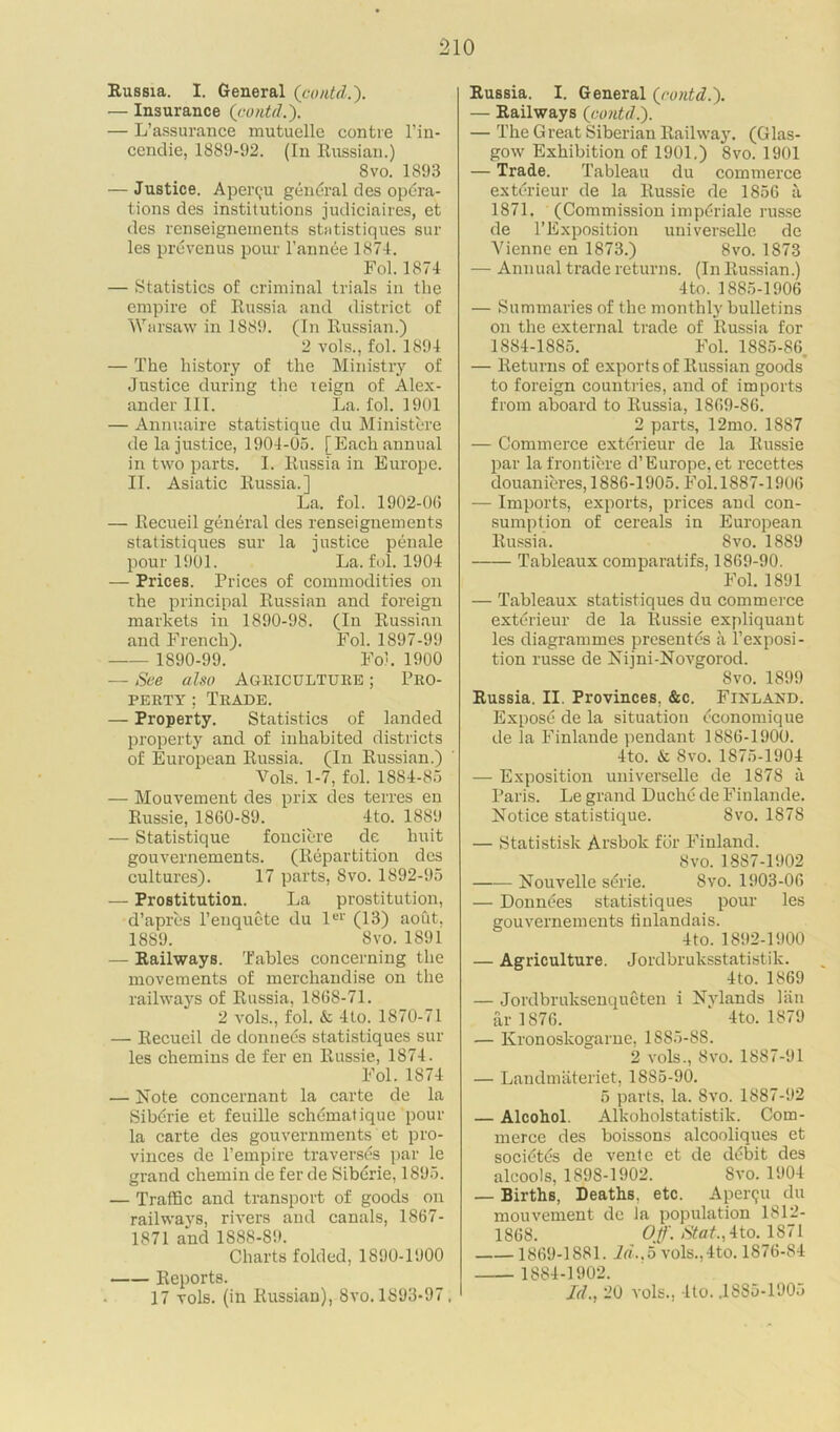 Russia. I. General (contd.). — Insurance (contd.). — L’assurance mutuelle contre l’in- cendie, 1889-92. (In Russian.) Svo. 1893 — Justice. Apei'(,‘U general des opera- tions des institutions judiciaires, et des renseignements statistiques sur les prevenus pour l’annee 1874. Fol. 1874 — Statistics of criminal trials in the empire of Russia and district of Warsaw in 1889. (In Russian.) 2 vols., fol. 1894 — The history of the Ministry of Justice during the reign of Alex- ander III. La. fol. 1901 — Annuaire statistique du Ministere de la justice, 1904-05. [Each annual in two parts. I. Russia in Europe. II. Asiatic Russia.] La. fol. 1902-00 — Recueil general des renseignements statistiques sur la justice penale pour 1901. La. fol. 1904 — Prices. Prices of commodities on the principal Russian and foreign markets in 1890-98. (In Russian and French). Fol. 1897-99 1890-99. Fol. 1900 — See also Agriculture ; Pro- perty ; Trade. — Property. Statistics of landed property and of inhabited districts of European Russia. (In Russian.) Vols. 1-7, fol. 1884-85 — Mouvement des prix des terres en Russie, 1860-89. 4to. 1889 — Statistique fonciere de huit gouvernements. (Repartition des cultures). 17 parts, Svo. 1892-95 — Prostitution. La prostitution, d’apres l’enqucte du ler (13) aout, 18S9. Svo. 1891 — Railways. Tables concerning the movements of merchandise on the railways of Russia, 1868-71. 2 vols., fol. & 4to. 1870-71 — Recueil de donnees statistiques sur les chemins de fer en Russie, 1874. Fol. 1874 — Note concernant la carte de la Sibdrie et feuille schematique pour la carte des gouvernments et pro- vinces de l’empire traverses par le grand chemin de fer de Siberie, 1895. — Traffic and transport of goods on railways, rivers and canals, 1867- 1871 and 1888-89. Charts folded, 1890-1900 Reports. 17 vols. (in Russian), Svo. 1S93-97, Russia. I. General (contd.). — Railways (contd.'). — The Great Siberian Railway. (Glas- gow Exhibition of 1901.) Svo. 1901 — Trade. Tableau du commerce exterieur de la Russie de 1856 a 1871. (Commission impdriale russe de l’Exposition universelle de Vienne en 1873.) Svo. 1873 — Annual trade returns. (In Russian.) 4 to. 1885-1906 — Summaries of the monthly bulletins on the external trade of Russia for 1884-1885. Fol. 1885-86 — Returns of exports of Russian goods to foreign countries, and of imports from aboard to Russia, 1869-86. 2 parts, 12mo. 1887 — Commerce exterieur de la Russie par la frontiere d’ Europe, et recettes douanieres, 1886-1905. Fol. 1887-1906 — Imports, exports, prices and con- sumption of cereals in European Russia. Svo. 1889 Tableaux comparatifs, 1869-90. Fol. 1891 — Tableaux statistiques du commerce exterieur de la Russie expliquant les diagrammes presentes a l’exposi- tion russe de Nijni-Novgorod. Svo. 1899 Russia. II. Provinces. &c. Finland. Expose de la situation economique de la Finlande pendant 1886-1900. 4to. & Svo. 1875-1904 — Exposition universelle de 1878 a Paris. Le grand Duche de Finlande. Notice statistique. Svo. 1878 — Statistisk Arsbok for Finland. Svo. 1887-1902 Nouvelle serie. Syo. 1903-06 — Donnees statistiques pour les gouvernements linlandais. 4to. 1892-1900 — Agriculture. Jordbrulcsstatistik. 4to. 1869 — Jordbruksenqueten i Nvlands lan ar 1876. 4to. 1879 — Kronoskogarne, 1885-88. 2 vols., Svo. 1887-91 — Landmateriet, 1885-90. 5 parts, la. Svo. 1887-92 — Alcohol. Alkoholstatistik. Com- merce des boissons alcooliques et socidtds de vente et de ddbit des alcools, 1898-1902. Svo. 1904 — Births, Deaths, etc. Aper<ju du mouvement de la population 1812- 1868. Off. Stat.,ito. 1S7I 1869-1881. ld..o vols.,4to. 1876-84 1884-1902. Id., 20 vols.. Ito. J885-1905