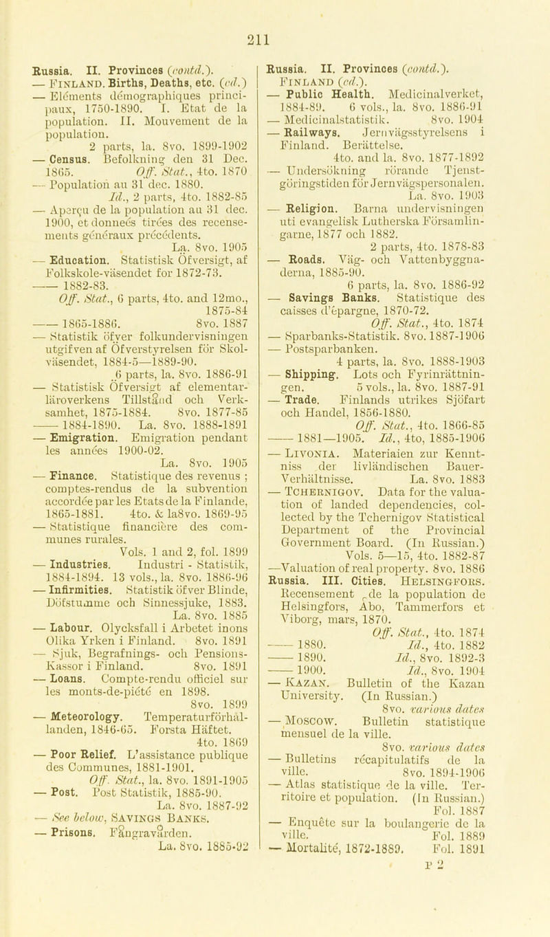 Russia. II. Provinces (contd.). — Finland. Births, Deaths, etc. (ad.) — Elements ddtnographiques princi- paux, 1750-1890. I. Etat de la population. II. Mouvement de la population. 2 parts, la. Svo. 1899-1902 — Census. Befolkning den 31 Dec. 1866. Off. Stut., 4to. 1870 — Population an 31 dec. 1880. Id., 2 parts, 4to. 1882-85 — Aper^'u de la population au 31 dec. 1900, etdonnees tirees des recense- ments generaux precedents. La. Svo. 1905 — Education. Statistisk Ofversigt, af Folkslcole-vasendet for 1872-73. 1882-83. Off. Stat., G parts, 4to. and 12mo., 1875-84 1865-1886. Svo.1S87 — Statistik ofver folkundervisningen utgifven af Ofverstyrelsen for Skol- viisendet, 1884-5—1889-90. .6 parts, la. Svo. 1886-91 — Statistisk Ofversigt af elementar- laroverkens Tillstand och Verk- samhet, 1875-1884. Svo. 1877-85 1884-1890. La. Svo. 1888-1891 — Emigration. Emigration pendant les annees 1900-02. La. Svo. 1905 — Finance. Statistique des revenus ; comptes-rendus de la subvention accordce par les Etatsde la Finlande, 1865-1881. 4to. & la8vo. 1869-95 — Statistique financiere des com- munes rurales. Vols. 1 and 2, fol. 1899 — Industries. Industri - Statistik, 1884-1894. 13 vols., la. 8vo. 1886-96 — Infirmities. Statistik ofver Blinde, Ddfstumme och Sinnessjuke, 1883. La. Svo. 18S5 — Labour. Olycksfall i Arbetet inons Olika Yrken i Finland. Svo. 1891 — Sjuk, Begrafnings- och Pensions- Kassor i Finland. 8vo. 1891 — Loans. Compte-rendu officiel sur les monts-de-pidtd en 1898. Svo. 1899 — Meteorology. Temperaturforhal- landen, 1846-65. Forsta Haftet. 4to. 1869 — Poor Relief. L’assistance publique des Communes, 1881-1901. Off. Stat., la. Svo. 1891-1905 — Post. Post Statistik, 1885-90. La. Svo. 1887-92 — -See below, Savings Banks. — Prisons. F§ngravardcn. La. Svo. 1885-92 Russia. II. Provinces (contd.'). Finland (cd.). — Public Health. Medicinalverket, 1884-89. 6 vols., la. Svo. 1886-91 — Medicinalstatistik. Svo. 1904 — Railways. Jernvagsstyrelsens i Finland. Berattelse. 4to. and la. Svo. 1877-1892 — Undersokning rorande Tjenst- gbringstiden for Jernvagspersonalen. La. Svo. 1903 — Religion. Barna undervisningen uti evangelisk Lutherska Forsamlin- garne, 1877 och 1882. 2 parts, 4to. 1878-83 — Roads. Viig- och Vattenbyggna- derna, 1885-90. 6 parts, la. Svo. 1886-92 — Savings Banks. Statistique des caisses d’epargne, 1870-72. Off. Stat., 4to. 1874 — Sparbanks-Statistik. 8vo. 1887-1906 — Postsparbanken. 4 parts, la. Svo. 1888-1903 — Shipping. Lots och Fyrinrattnin- gen. 5 vols., la. 8vo. 1887-91 — Trade. Finlands utrikes Sjofart och Handel, 1856-1880. Off. Stat., 4to. 1866-85 1881—1905. Id., 4to, 1885-1906 — Livonia. Materiaien zur Kennt- niss der livliindischen Bauer- Yerhaltnisse. La. Svo. 1883 — Tchernigov. Data for the valua- tion of landed dependencies, col- lected by the Tchernigov Statistical Department of the Provincial Government Board. (In Russian.) Vols. 5—15, 4to. 1882-87 —Valuation of real property. 8vo. 1886 Russia. III. Cities. Helsingfors. Recensement rde la population de Helsingfors, Abo, Tammerfors et Viborg, mars, 1870. Off. Stat., 4to. 1874 1880. Id., 4to. 1882 1890. Id., Svo. 1892-3 H900. Id., Svo. 1904 — Kazan. Bulletin of the Kazan University. (In Russian.) Svo. various dates — Moscow. Bulletin statistique mensuel de la ville. Svo. various dates — Bulletins recapitulates de la ville. Svo. 1894-1906 — Atlas statistique de la ville. Ter- ritoire et population. (In Russian.) Fol. 1887 — Enquetc sur la boulangerie de la ville. Fol. 1889 — Mortality 1872-18S9. Fol. 1891 P 2