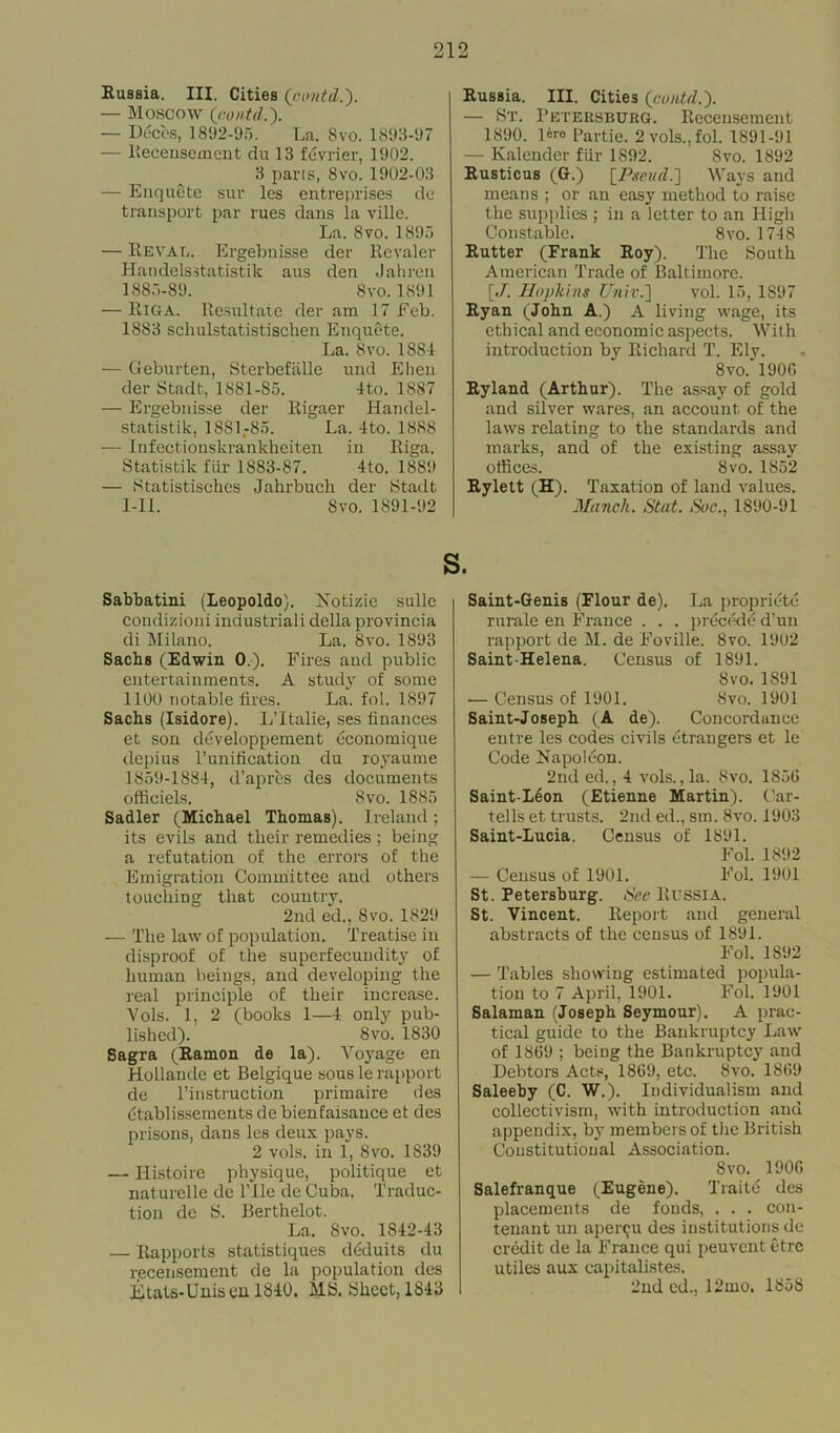 Russia. III. Cities (contd.). — Moscow (contd.). — Deces, 1892-95. La. 8vo. 1893-97 — llecensement du 13 fevrier, 1902. 3 parts, 8vo. 1902-03 — Enquete sur les entreprises do transport par rues dans la ville. La. 8 vo. 1895 — B.EVAC. Ergebnisse der Revaler Handelsstatistik aus den Jahren 1885-89. 8vo. 1891 — Riga. Resultate der am 17 Feb. 1883 schulstatistischen Enquete. La. Svo. 1884 — Geburten, Sterbefalle und Ehen der Stadt, 1881-S5. 4to. 1887 — Ergebnisse der Rigaer Handel- statistik, 1881.-85. La. 4to. 1888 — Infectionskrankheiten in Riga. Statistik fiir 1883-87. 4to. 1889 — Statistisches Jahrbuch der Stadt 1-11. Svo. 1891-92 Eussia. III. Cities (contd.). — St. Petersburg. Receusement 1890. lere Partie. 2 vols., fol. 1891-91 — Kalender fiir 1892. Svo. 1892 Eusticus (G.) (Pseud.) Ways and means ; or an easy method to raise the supplies ; in a letter to an High Constable. 8vo. 1748 Eutter (Frank Roy). The South American Trade of Baltimore. [./. Hopkins Unit.) vol. 15, 1S97 Eyan (John A.) A living wage, its ethical and economic aspects. With introduction by Richard T. Ely. 8vo. 1900 Ryland (Arthur). The assay of gold and silver wares, an account, of the laws relating to the standards and marks, and of the existing assay offices. Svo. 1852 Rylett (H). Taxation of land values. Manch. Stat. Soc., 1890-91 s. Sabbatini (Leopoldo). Notizie sulle condition i industriali della provincia di Milano. La. 8vo. 1893 Sachs (Edwin 0.). Fires aud public entertainments. A studyr of some 1100 notable fires. La. fol. 1897 Sachs (Isidore). L’ltalie, ses finances et son developpement economique depius Punification du royaume 1859-1884, d’apres des documents officiels. Svo. 1885 Sadler (Michael Thomas). Ireland; its evils and their remedies ; being a refutation of the errors of the Emigration Committee and others touching that country. 2nd ed., Svo. 1829 — The law of population. Treatise in disproof of the superfecundity of human beings, and developing the real principle of their increase. Vols. 1, 2 (books 1—4 only pub- lished). Svo. 1830 Sagra (Ramon de la). Voyage en Hollande et Belgique sous le rapport de l’instruction primaire des ctablissements de bienfaisance et des prisons, dans les deux pays. 2 vols. in 1, Svo. 1S39 — Ilistoire physique, politique et naturelle de Pile de Cuba. Traduc- tion de S. Berthelot. La. Svo. 1842-43 — Rapports statistiques ddduits du receusement de la population des Etats-Unisen 1840. MS. Sheet, 1S43 Saint-Genis (Flour de). La propriety rurale en France . . . precede d’un rapport de M. de Foville. Svo. 1902 Saint Helena. Census of 1891. Svo.1S91 — Census of 1901. Svo. 1901 Saint-Joseph (A de). Concordance entre les codes civils etrangers et le Code Napoleon. 2nd ed., 4 vols., la. Svo. 1856 Saint-Leon (Etienne Martin). Car- tells et trusts. 2nd ed., sm. Svo. 1903 Saint-Lucia. Census of 1891. Fol. 1892 — Census of 1901. Fol. 1901 St. Petersburg. See Russia. St. Vincent. Report and general abstracts of the census of 1891. Fol. 1892 — Tables showing estimated popula- tion to 7 April, 1901. Fol. 1901 Salaman (Joseph Seymour). A prac- tical guide to the Bankruptcy Law of 1869 ; being the Bankruptcy and Debtors Acts, 1869, etc. Svo. 1869 Saleeby (C. W.). Individualism and collectivism, with introduction and appendix, by members of the British Constitutional Association. Svo. 1906 Salefranque (Eugene). Traitc des placements de foods, . . . con- tenant un apenju des institutions de credit de la France qui peuvent etre utiles aux capitalistes. 2nd ed., 12mo. 1858