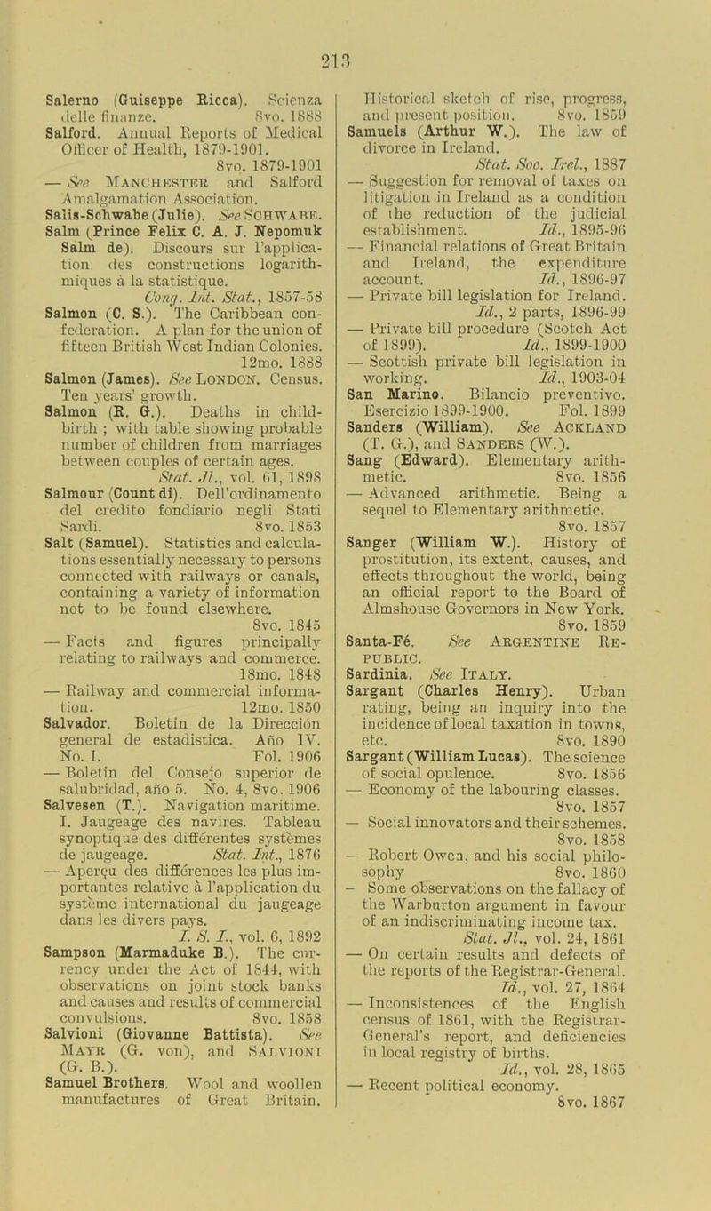 Salerno (Guiseppe Ricca). Scienza delle finanze. Svo. 1888 Salford. Annual Reports of Medical Officer of Health, 1879-1901. Svo. 1879-1901 — See Manchester and Salford Amalgamation Association. Saiis-Schwabe (Julie). See Schwabe. Salm (Prince Felix C. A. J. Nepomuk Salm de). Discours sur l’applica- tion des constructions logarith- ruiques a la statistique. Cong. Int. St at., 1857-58 Salmon (C. S.). The Caribbean con- federation. A plan for the union of fifteen British West Indian Colonies. 12mo. 1888 Salmon (James). See London. Census. Ten years’ growth. Salmon (R. G.). Deaths in child- birth ; with table showing probable number of children from marriages between couples of certain ages. Stat. Jl., vol. 61, 1898 Salmour (Count di). Dell’ordinamento del credito fondiario negli Stati Sardi. Svo. 1853 Salt (Samuel). Statistics and calcula- tions essentially necessary to persons connected with railways or canals, containing a variety of information not to be found elsewhere. 8vo. 1845 — Facts and figures principally relating to railways and commerce. ISmo. 1848 — Railway and commercial informa- tion. 12mo. 1850 Salvador. Boletin de la Direccidn general de estadistica. Ano IV. No. I. Fob 1906 — Boletin del Consejo superior de salubridad, ano 5. No. 4, 8vo. 1906 SalveBen (T.). Navigation maritime. I. Jaugeage des navires. Tableau synoptique des differentes systemes de jaugeage. Stat. Int., 187(5 — Aperc;u des differences les plus im- portantes relative a l’application du systeme international du jaugeage dans les divers pays. I. S. I., vol. 6, 1892 Sampson (Marmaduke B.). The cur- rency under the Act of 1844, with observations on joint stock banks and causes and results of commercial convulsions. Svo. 1858 Salvioni (Giovanne Battista). See Mayr (G. von), and Salvioni (G. B.). Samuel Brothers. Wool and woollen manufactures of Great Britain. Historical sketch of rise, progress, and present position. Svo. 1859 Samuels (Arthur W.). The law of divorce in Ireland. Stat. Soc. Irel., 1887 — Suggestion for removal of taxes on litigation in Ireland as a condition of the reduction of the judicial establishment. Id., 1895-96 — Financial relations of Great Britain and Ireland, the expenditure account. Id., 1896-97 — Private bill legislation for Ireland. Id., 2 parts, 1896-99 — Private bill procedure (Scotch Act of 1899). Id., 1899-1900 — Scottish private bill legislation in working. Id., 1903-04 San Marino. Bilancio preventivo. Esercizio 1899-1900. Fol. 1899 Sanders (William). See Ackland (T. G.), and Sanders (W.). Sang (Edward). Elementary arith- metic. Svo. 1856 — Advanced arithmetic. Being a sequel to Elementary arithmetic. 8vo. 1857 Sanger (William W.). History of prostitution, its extent, causes, and effects throughout the world, being an official report to the Board of Almshouse Governors in New York. Svo.1859 Santa-Fe. See Argentine Re- public. Sardinia. See Italy. Sargant (Charles Henry). Urban rating, being an inquiry into the incidence of local taxation in towns, etc. Svo. 1890 Sargant (William Lucas). The science of social opulence. 8vo. 1856 — Economy of the labouring classes. Svo. 1857 — Social innovators and their schemes. 8vo. 1858 — Robert Owen, and his social philo- sophy 8vo. 1860 — Some observations on the fallacy of the Warburton argument in favour of an indiscriminating income tax. Stat. Jl., vol. 24, 1861 — On certain results and defects of the reports of the Registrar-General. Id., vol. 27, 1864 — Inconsistences of the English census of 1861, with the Registrar- General’s report, and deficiencies in local registry of births. Id., vol. 28, 1865 — Recent political economy. Svo. 1867