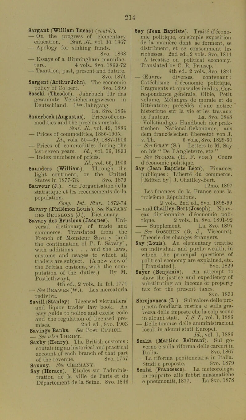 Sargant (William Lucas) (eontd.). — l)n the progress of elementary education. Stat. Jl., vol. 30, 1807 — Apology for sinking funds. 8vo. ISOS — Essays of a Birmingham manufac- ture. 4 vols., 8vo. 1800-72 — Taxation, past, present and future. 8vo. 1874 Sargent (Arthur John). The economic policy of Colbert. 8vo. 1800 Sascki (Theodor). Jahrbuch fur das gesammte Versicherungswesen in Deutschland. 1ter Jahrgang. La. 8vo. 1804 Sauerbeck (Augustus). Prices of com- modities and the precious metals. Stat. JL, vol. 40, 1886 — Prices of commodities, 1880-1905. Id., vols. 50—09, 1887-1900 — Prices of commodities during the last seven years. Id., vol. 56, 1893 — Index numbers of prices. Id., vol. 00, 1903 Saunders (William). Through the light continent, or the United States in 1877-78. 8vo. 1879 Sauveur (J.). Sur l’organisation de la statistique et les recensements de la population. Cong. Int. Stat., 1872-74 Savary (Philemon Louis). See S A VARY des Bruslons (J.). Dictionary. Savary des Bruslons (Jacques). Uni- versal dictionary of trade and commerce. Translated from the French of Monsieur Savary [and the continuation of P. L. Savary], with additions . . . and the laws, customs and usages to which all traders are subject. (A new view of the British customs, with the com- putation of the duties.) By M. Postlethwayt. 4th ed., 2 vols., la. fol. 1774 — See Beawes (W.). Lex mercatoria rediviva. Savill (Stanley). Licensed victuallers’ and liquor trades’ law book. An easy guide to police and excise code and the regulation of licensed pre- mises. 2nd ed., 8vo. 1903 Savings Banks. See Post Office. — See also Thrift. Saxby (Henry). The British customs : containing an historical and practical account of each branch of that part of the revenue. 8vo. 1757 Saxony. See Germany. Say (Horace). Etudes sur l’adminis- tration de la ville de Paris et du Dtipartement de la Seine. 8vo. 1840 Say (Jean Baptiste). Traite d’econo- mie politique, ou simple exposition de la maniere dont se forment, se distribuent, et se consomment les richesses. 2nd ed.,2 vols. 8vo. 1814 — A treatise on political economy. Translated bv C. R. Prinsep. 4th ed., 2 vols., 8vo. 1821 — (Euvres diverses, contenant : Oatechisme d'economic politique, Fragments et opuscules inedits, Cor- respondance gent-rale, Olbie, Petit volume, Mt-langes de morale et de litterature; precedes d’une notice historique sur la vie et les travaux de l’auteur. La. 8vo. 1848 — Vollstandiges Handbuch der prak- tischen National-Oekonomie, aus dem franzosischen ubersetzt von J. v. Th. 0 vols., 8vo. 1829-30 — See Gray (S.). Letters to M. Say on his “ De l’Angleterre. etc.” — See Storch (H. J'. von.) Cours d’economie politique. Say (Jean Baptiste Leon). Finances rubliques : Liberty du commerce. ‘Edited bv] J. Chailley-Bert. 12mo. 1897 — Les finances de la France sous la troisieme Republique. 2 vols., 2nd ed., 8vo. 1898-99 — and Chailley-Bert (Joseph). Nouv- eau dictionnaire d’economie poli- tique. 2 vols., la. 8vo. 1891-02 Supplement. La. 8vo. 1897 — See Goschen (G. J., Viscount). Theorie des changes ctrangers. Say (Louis). An elementary treatise on individual and public wealth, in which the principal questions of political economy arc explained, etc. [Translated]. 8vo. 1820 Sayer (Benjamin). An attempt to show the justice and expediency of substituting an income or property tax for the present taxes. Svo. 1833 Sbrojavacca (L.) Sul valore delle pro- prieta fondiaria rustica e sulla gra- vezza delle imposte che la colpiscono in alcuni stati. I. S. I., vol. 1, 1886 — Delle finanze delle amministrazioni locali in alcuui stati Europci. Id., vol. 1, 1880 Scalia (Martino Beltrani). Sul go- verno e sulla riforma delle carceri in Italia. 8vo. 1807 — La riforma penitenziaria in Italia. Studi c proposte. Svo. 1879 Scalzi (Francesco). La meteorologia in rappoito alle febbri miasmatiche c pneumoniti, 1877. La Svo. 1878