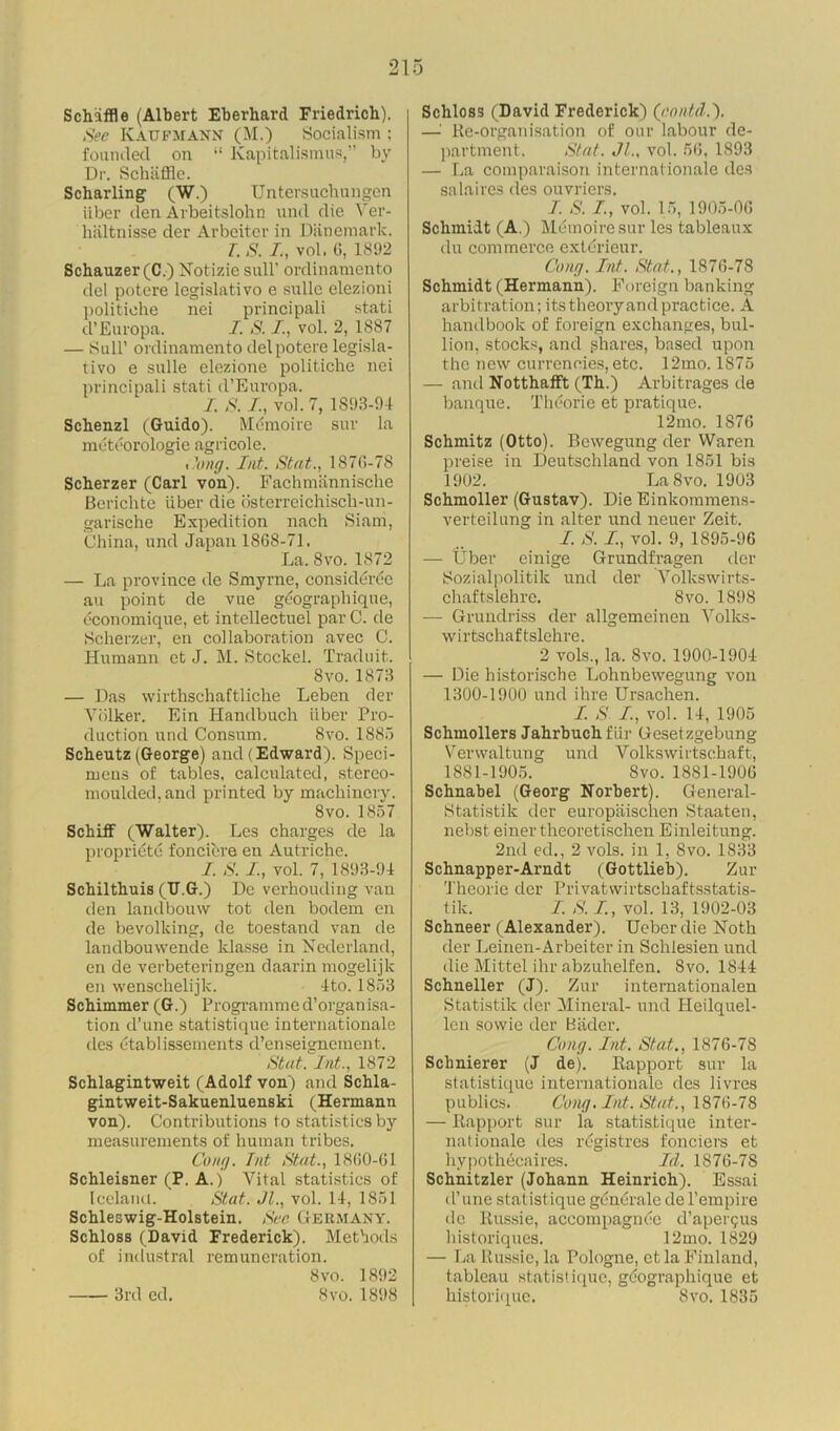 Schaffle (Albert Eberhard Friedrich). See Kaupmann (M.) Socialism : founded on “ Kapitalismus,” by Dr. Schaffle. Scharling (W.) Untersuchungen iiber den Arbeitslohn und die Ver- hiiltnisse der Arbeiter in Diinemark. T. S. 7, voli G, 1892 Schauzer (C.) Notizie sull' ordinamento del potere lcgislativo e sulle elezioni politiche nei principali stati d’Europa. 7. S. I., vol. 2, 1887 — Sull’ ordinamento del potere legisla- tive e sulle elezione politiche nei principali stati d’Europa. 7. S. 7, vol. 7, 1893-94 Schenzl (Guido). Memoire sur la meteorologie agricole. t'ong. hit. Stat., 187G-78 Scherzer (Carl von). Fachmiinnische Berichte iiber die osterreichisch-un- garische Expedition nach Siam, China, und Japan 1868-71. La. 8vo. 1872 — La province de Smyrne, consideree an point de vue geographique, economique, et intellectuel par C. de Scherzer, en collaboration avec C. Humann ct J. M. Stockel. Traduit. 8vo. 1873 — Das wirthschaftliche Leben der Yolker. Ein Handbuch iiber Pro- duction und Consum. 8vo. 1885 Scheutz (George) and (Edward). Speci- mens of tables, calculated, stereo- moulded, and printed by machinery. 8vo.1857 Schiff (Walter). Lcs charges de la propriety fonciere en Autriche. 7. S. I., vol. 7, 1893-94 Schilthuis (TLG.) De verhoudiug van den landbouw tot den bodem en de bevolking, de toestand van de landbouwende klasse in Nederland, en de verbeteringen daarin mogelijk en wenschelijk. 4to. 1853 Schimmer (G.) Programme d’organisa- tion d’une statistique internationale des etablissements d’enseignement. Stat. hit., 1872 Schlagintweit (Adolf von) and Schla- gintweit-Sakuenluenski (Hermann von). Contributions to statistics by measurements of human tribes. Cong. hit Stat., 1860-61 Schleisner (P. A.) Vital statistics of Iceland. Stat. Jl., vol. 14, 1851 Schleswig-Holstein. See Germany. Schloss (David Frederick). Methods of industral remuneration. 8vo. 1892 8 vo. 1898 Schloss (David Frederick) (contd.). —•' Re-organisation of our labour de- partment. Stat. Jl., vol. 56, 1893 — La comparaison internationale des salaires des ouvriers. 7. S. I., vol. 15, 1905-06 Schmidt (A.) Memoire sur lcs tableaux du commerce exterieur. Cong. Int. Stat., 1876-78 Schmidt (Hermann). Foreign banking arbitration; its theory and practice. A handbook of foreign exchanges, bul- lion, stocks, and .shares, based upon the new currencies, etc. 12mo. 1875 — and Notthafft (Th.) Arbitrages tie banque. Thcorie et pratique. 12mo. 1876 Schmitz (Otto). Betvegung der Waren preise in Deutschland von 1851 bis 1902. La 8vo. 1903 Schmoller (Gustav). Die Einkommens- verteilung in alter und neuer Zeit. 7. S. I., vol. 9, 1895-96 — Uber einige Grundfragen der Bozialpolitik und der Volkswirts- chaftslehre. 8vo. 1898 — Grundriss der allgemeinen Vollcs- wirtschaftslehre. 2 vols., la. 8vo. 1900-1904 — Die historische Lohnbewegung von 1300-1900 und ihre Ursachen. 7. S I., vol. 14, 1905 Schmollers Jahrbuch fiir Gesetzgebung Verwaltung und Volkswirtschaft, 1881-1905. 8vo. 1881-1906 Schnabel (Georg Norbert). General- Statistik der europiiischen Staaten, nebst einer theoretischen Einleitung. 2nd ed., 2 vols. in 1, Svo. 1833 Schnapper-Arndt (Gottlieb). Zur Theorie der Privatvvirtschaftsstatis- tik. 7. S. I., vol. 13, 1902-03 Schneer (Alexander). Ueber die Noth der Leinen-Arbeiter in Schlesien und die Mittel ihr abzuhelfen. Svo. 1844 Schneller (J). Zur intemationalen Statistik der Mineral- und Heilquel- len sovvie der Bader. Cong. hit. Stat., 1876-78 Schnierer (J de). Rapport sur la statistique internationale des livres publics. Cong. hit. Stat., 1876-78 — Rapport sur la statistique inter- nationale des registres fonciers et hypothecaires. Id. 1876-78 Schnitzler (Johann Heinrich). Essai d’une statistique generate de l’empire de Russie, accompagnce d’apergus historiques. 12mo. 1829 — La Russie, la Pologne, et la Finland, tableau statistique, geographique et historique. Svo. 1835 3rd ed.