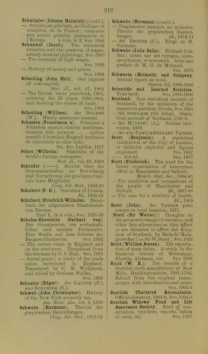 Schnitzler (Joliann Heinrich) ([rontd.). — Statistique gendrale. methodiquc ct complete, de la France ; comparee aux autres grandes puissances de l’Europe. 4 vols. in 2, 8vo. 1840 Schoenhof (Jacob). The industrial situation and the question of wages, a study in sbcial physiology. Svo.1885 *— The economy of high wages. 8vo. 1892 — History of money and prices. 8vo.1896 Schooling (John Holt). Our exports of coal-capital. S'tat. .71., vol. 07, 1904 — The British trade year-book, 1905, covering the 25 years, 1880-1904, and showing the course of trade. 8vo. 1905 Schooling (William). See Bourne (W.). Handy assurance manual. Schooten (Franciscus a). Francisci a Schooten exercit-itionum mathema- ticarum libri quinque . . . quibus accedit Christiani Iiugenii tractatus de ratiociniis in aleas ludo. Sm. 4to. Leyden, 1657 Schou (Wilhelm). Statistics of the world’s foreign commerce. Stat. ,71., vol. 63, 1900 Schroder ( ). Bericht fiber die Genossenschaften zur Erwerbung und Yermehrung des geistigen Capi- tals ihrer Mitglieder. Cong. lot. Stat.. 1863-05 Schubert (F. G,). Statistics of Prussia. Id., 1860-01 Schubert (Friedrich Wilhelm). Hand- buch der allgemeinen Staatskunde von Europa. Tart 1., in 4 vols., Svo. 1835-39 Schulze-Gavernitz (Gerhart von). Der Grossbetrieb, ein wirtschaft- licher und sozialer Fortschritt. Eine Studie auf dem Gebiete der Baumwollindustrie. Svo. 1892 — The cotton trade in England and on the continent. Translated from the German by O. S. Hall. 8vo. 1895 — Social peace ; a study of the trade union movement in England. Translated by C. M. Wicksteed, and edited by Graham Wallas. Svo. 1893 Schuster (Edgar). Sec Galton (F.) and Schuster (E.). Schwab (John Christopher). History of the New York property tax. Ant. Econ. Ass., vol. 5, 1890 Schwabe (Hermann). Theorie der graphischen Darstellungen. Cong. Int. Stat., 1872-74 Schwabe (Hermann) (contd.). — Diagram mes annexes au memoire, Theorie der graphischen Darstel- lungen. Id., 1872-74 — See Becker (C.). Eloge de H. Schwabe. Schwabe (Julie Salis). Richard Cob- den ; notes sur ses voyages, corre- spondances, et souvenirs. Avec une preface de M. G. de Molinari. Svo. 1879 Schwartz (Helmuth) and Company. Annual report on wool. Sheets, fol. 1888-1900 Scientific and Learned Societies. Year-book. 8vo. 1885-1900 Scotland. New statistical account of Scotland, by the ministers of the respective parishes. 15 vols., Svo. 1845 — See Sinclair (Sir John). Statis- tical account of Scotland, 1791-9. — See M[udie] (A.). Scotiae indi- culum, 1082. — See also PARLIAMENTARY PAPERS. Scott (Benjamin). A statistical vindication of the City of London, or fallacies exploded and figures explained. Svo. 1807 -—- 3rd ed. Svo. 1877 Scott (Frederick). The need for the better organisation of benevolent effort in Manchester and Salford. Manch. Stat. Soc., 1884-85 — The condition and occupations of the people of Manchester and Salford. Id., 1887-88 — The case for a ministry of health. Id., 1903 Scott (John). See Tayler prize essays on local taxation, 1871. [Scott (Sir Walter).] Thoughts on the proposed change of currency, and other late alterations as they affect or are intended to affect the King- dom of Scotland, by Malachi Mala- growther [i.e. Sir W. Scott], Svo. 1820 Scott (William Amasa). The repudia- tion of state debts. A study in the financial history of Mississippi, Florida, Alabama, etc. Svo. 1893 Scott (W. R.). the records of a Scottish cloth manufactory at New Mills, Haddingtonshire, 1681-1703. Edited from the original manu- scripts, with introduction and notes. Svo. 1905-6 Scottish Chartered Accountants. Official directory, 1904-6. Svo. 1904-6 Scottish Widows’ Fund and Life Assurance Society. Deed of con- stitution, bye-laws, reports, tables of rates, etc. Svo. 1S37