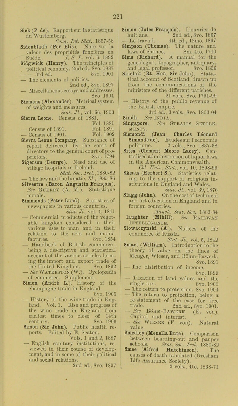 Sick (P. de). Rapport sur la statistique du Wurtemberg. Cong. Int. Stat., 1857-58 Sidenbladh (Per Elis). Note sur la valeur des proprieties foncieres en Suede. I. S. I., vol. (!, 1892 Sidgwick (Henry). The principles of political economy. 2nded., 8vo. 1887 3rd ed. Svo. 1901 — The elements of politics. 2nd ed., 8vo. 1897 — Miscellaneous essays and addresses. 8vo.1904 Siemens (Alexander). Metrical system of weights and measures. Stat. Jl., vol. 6G, 1903 Sierra Leone. Census of 1881. Fol. 1881 — Census of 1891. Fol. 1891 — Census of 1901. Fol. 1902 Sierra Leone Company. Substance of report delivered by the court of directors to the general court of pro- prietors. Svo.1794 Sigerson (George). Need and use of village hospitals in Ireland. Stat. Soc. Irel., 1880-82 — The law and the lunatic. Id., 1885-8(3 Silvestre (Baron Augustin Francois). Sen Guerry (A. M.). Statistique morale. Simmonds (Peter Lund). Statistics of newspapers in various countries. Stat. Jl., vol. 4, 1841 — Commercial products of the veget- able kingdom considered in their various uses to man and in their relation to the arts and manu- factures. Svo. 1854 — Handbook of British commerce ; being a descriptive and statistical account of the various articles form- ing the import and export trade of the United Kingdom. Svo. 1892 — See Waterston (W.). Cyclopaedia of commerce. Supplement. Simon (Andre L.). History of the champagne trade in England. '8vo. 1905 — History of the wine trade in Eng- land. Vol. 1. Rise and progress of the wine trade in England from earliest times to close of 14th century. 8vo. 1906 Simon (Sir John). Public health re- ports. Edited by E. Seaton. Vols. 1 and 2, 1887 — English sanitary institutions, re- viewed in their course of develop- ment, and in some of their political and social relations. 2nd ed., Svo. 1897 Simon (Jules Francois). L’ouvrier de huit ans. ’ 2nd ed., 8vo. 1867 — Le travail. 4th ed., 12mo. 1867 8impson (Thomas). The nature and laws of chance. Sm. 4to. 1740 Sims (Richard). A manual for the genealogist, topographer, antiquary, and legal professor. 8vo. 1856 Sinclair (Rt. Hon. Sir John). Statis- tical account of Scotland, drawn up from the communications of the ministers of the different parishes. 21 vols., Svo. 1791-99 — History of the public revenue of the British empire. 3rd ed., 3 vols., Svo. 1803-04 Sindh. See India. Singapore. See Straits Settle- ments. Sismondi (Jean Charles Leonard Simonde de). Etudes sur l’economie politique. 2 vols., 8vo. 1837-38 Sites (Clement Moore Lacey). Cen- tralised administration of liquor laws in the American Commonwealth. Col. Unit. Stat., vol. 10, 1898-99 Skeats (Herbert S.). Statistics relat- ing to the support of religious in- stitutions in England and Wales. Stat. Jl., vol. 39,1876 Slagg (John). On the cost of technical and art education in England and in foreign countries. Mancli. Stat. See., 1883-84 laughter (Mihill). See Railway Intelligence. Slowaczynski (A.). Notices of the commerce of Russia. Stat. Jl., vol. 5, 1842 Smart (William). Introduction to the theory of value on the lines of Menger, Wieser, and Bohm-Bawerk. Svo. 1891 — The distribution of income. Svo. 1899 — Taxation of land values and the single tax. Svo. 1900 — The return to protection. Svo. 1904 — The return to protection, being a re-statement of the case for free trade. 2nd ed., Svo. 1901. — See Bohm-Bawerk (E. von). Capital and interest. — Sec Wieser (F. von). Natural value. Smedley (Menella Bute). Comparison between boarding-out and pauper schools. Stat. Soc. Irel., 1880-82 Smee (Alfred Hutchinson). The causes of death tabulated (Gresham Life Assurance Society). , 2 vols., 4to, 1S6S-71