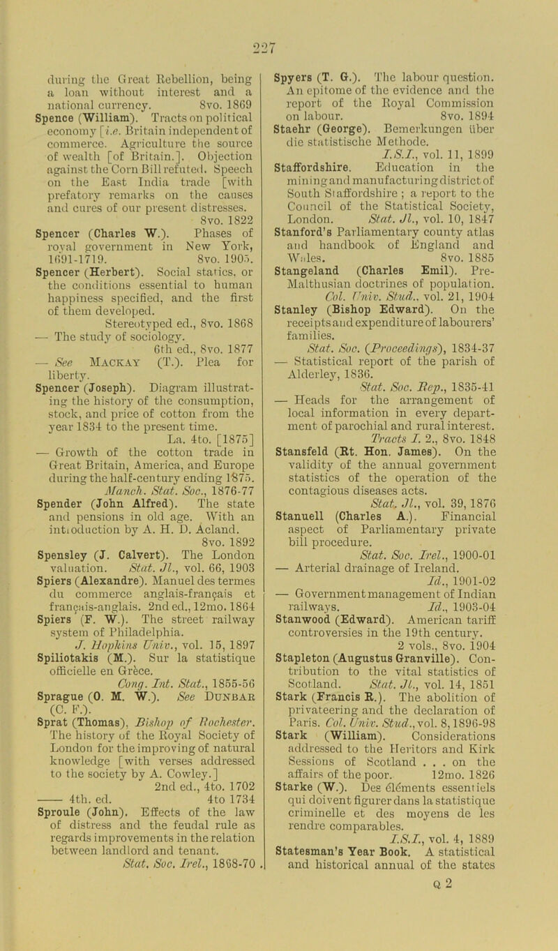 during the Great Rebellion, being a loan without interest and a national currency. Svo. 1869 Spence (William). Tracts on political economy [i.e. Britain independent of commerce. Agriculture the source of wealth [of Britain.]. Objection against the Corn Bill refuted. Speech on the East India trade [with prefatory remarks on the causes and cures of our present distresses. Svo. 1822 Spencer (Charles W.). Phases of royal government in New York, 1691-1719. Svo. 1905. Spencer (Herbert). Social statics, or the conditions essential to human happiness specified, and the first of them developed. Stereotyped ed., Svo. 186S — The study of sociology. 6th ed., Svo. 1877 — See Mackay (T.). Plea for liberty. Spencer (Joseph). Diagram illustrat- ing the history of the consumption, stock, and price of cotton from the year 1834 to the present time. La. 4to. [1875] — Growth of the cotton trade in Great Britain, America, and Europe during the half-century ending 1875. Manuh. Stat. Soc., 1876-77 Spender (John Alfred). The state and pensions in old age. With an intioduction by A. H. D. Acland. Svo.1892 Spensley (J. Calvert). The London valuation. Stat. Jl., vol. 66, 1903 Spiers (Alexandre). Manuel des termes du commerce anglais-franfais et fran9ais-anglais. 2nd ed., 12mo. 1864 Spiers (F. W.). The street railway system of Philadelphia. J. Hoplnns Univ., vol. 15, 1897 Spiliotakis (M.). Sur la statistique ofhcielle en Grfece. Cong. Int. Stat., 1855-56 Sprague (0. M. W.). See Dunbar (C. F.). Sprat (Thomas), Bishop of Rochester. The history of the Royal Society of London for the improving of natural knowledge [with verses addressed to the society by A. Cowley.] 2nd ed., 4to. 1702 4th. ed. 4to 1734 Sproule (John). Effects of the law of distress and the feudal rule as regards improvements in the relation between landlord and tenant. Stat. Soc. Irel., 1868-70 . Spyers (T. G.). The labour question. An epitome of the evidence and the report of the Royal Commission on labour. 8vo. 1894 Staehr (George). Bemerkungen liber die statistische Methode. I.S.I., vol. 11, 1899 Staffordshire. Education in the mining and manufacturing district of South Staffordshire ; a report to the Council of the Statistical Society, London. Stat. Jl., vol. 10, 1847 Stanford’s Parliamentary county atlas and handbook of England and Wales. Svo. 1885 Stangeland (Charles Emil). Pre- Malthusian doctrines of population. Col. Univ. Stud., vol. 21, 1904 Stanley (Bishop Edward). On the receipts and expenditure of labourers’ families. Stat. Soc. (Proceedings'), 1834-37 — Statistical report of the parish of Alderley, 1836. Stat. Soc. Pep., 1835-41 — Heads for the arrangement of local information in every depart- ment of parochial and rural interest. Tracts I. 2., Svo. 1848 Stansfeld (Rt. Hon. James). On the validity of the annual government statistics of the operation of the contagious diseases acts. Stat. Jl., vol. 39,1876 Stanuell (Charles A.). Financial aspect of Parliamentary private bill procedure. Stat. Soc. Irel., 1900-01 — Arterial drainage of Ireland. Id., 1901-02 — Government management of Indian railways. Id., 1903-04 Stanwood (Edward). American tariff controversies in the 19th century. 2 vols., 8vo. i904 Stapleton (Augustus Granville). Con- tribution to the vital statistics of Scotland. Stat. Jl., vol. 14, 1851 Stark (Francis R.). The abolition of privateering and the declaration of Paris. Col. Univ. Stud., vol. 8,1896-98 Stark (William). Considerations addressed to the Heritors and Kirk Sessions of Scotland ... on the affairs of the poor. 12mo. 1826 Starke (W.). Des dldments essentiels qui doivent figurerdans la statistique criminelle et des moyens de les rendre comparables. I.S.I., vol. 4, 1889 Statesman’s Year Book. A statistical and historical annual of the states Q 2