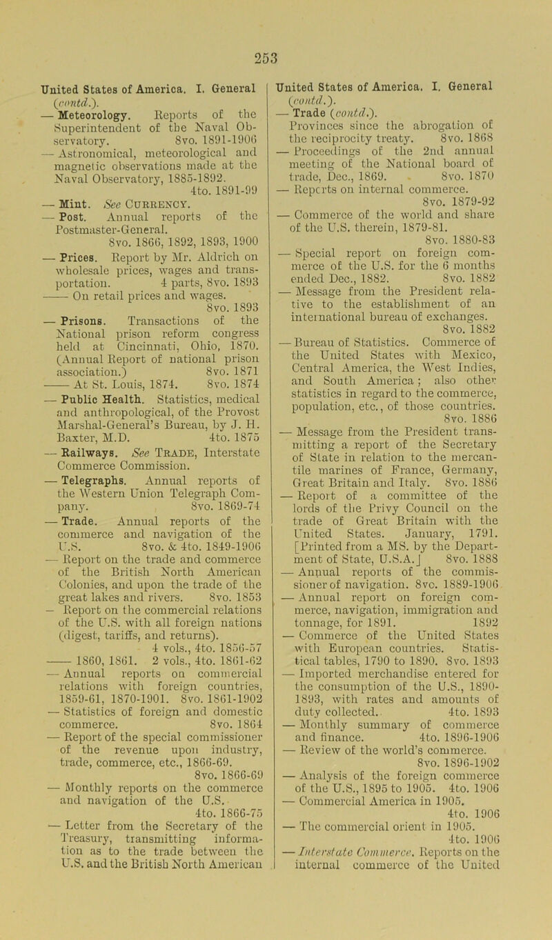 United States of America. I. General (contd.). — Meteorology. Reports of the Superintendent of the Naval Ob- servatory. Svo. 1891-1900 — Astronomical, meteorological and magnetic observations made at the Naval Observatory, 1885-1892. 4 to. 1891-99 — Mint. See CURRENCY. — Post. Annual reports of the Postmaster-General. Svo. 1800, 1892, 1893, 1900 — Prices. Report by Mr. Aldrich on wholesale prices, wages and trans- portation. 4 parts, Svo. 1893 On retail prices and wages. Svo. 1893 — Prisons. Transactions of the National prison reform congress held at Cincinnati, Ohio, 1870. (Annual Report of national prison association.) 8vo. 1871 At St. Louis, 1874. Svo. 1874 — Public Health. Statistics, medical and anthropological, of the Provost Marshal-General’s Bureau, by J. PL Baxter, M.D. 4to. 1875 — Railways. See Trade, Interstate Commerce Commission. — Telegraphs. Annual reports of the Western Union Telegraph Com- pany. Svo.1869-74 — Trade. Annual reports of the commerce and navigation of the I'.S. Svo. & 4to. 1849-1906 — Report on the trade and commerce of the British North American Colonies, and upon the trade of the great lakes and rivers. Svo. 1853 — Report on the commercial relations of the U.S. with all foreign nations (digest, tariffs, and returns). 4 vols., 4to. 1856-57 1860, 1861. 2 vols., 4to. 1861-62 — Annual reports on commercial relations with foreign countries, 1859-61, 1870-1901. Svo. 1861-1902 — Statistics of foreign and domestic commerce. Svo. 1864 — Report of the special commissioner of the revenue upon industry, trade, commerce, etc., 1866-69. Svo. 1866-69 — Monthly reports on the commerce and navigation of the U.S. 4to. 1866-75 — Letter from the Secretary of the Treasury, transmitting informa- tion as to the trade between the U.S. and the British North American United States of Anieiuca. I. General (contd.'). — Trade (contcl.). Provinces since the abrogation of the reciprocity treaty. Svo. 1868 — Proceedings of the 2nd annual meeting of the National board of trade, Dec., 1869. 8vo. 1870 — Reports on internal commerce. 8vo. 1879-92 — Commerce of the world and share of the U.S. therein, 1879-81. 8vo. 1880-83 — Special report on foreign com- merce of the U.S. for the 6 months ended Dec., 1882. Svo. 1882 — Message from the President rela- tive to the establishment of an international bureau of exchanges. Svo.1882 — Bureau of Statistics. Commerce of the United States with Mexico, Central America, the West Indies, and South America; also other statistics in regard to the commerce, population, etc., of those countries. Svo.1886 — Message from the President trans- mitting a report of the Secretary of State in relation to the mercan- tile marines of France, Germany, Great Britain and Italy. Svo. 1886 — Report of a committee of the lords of the Privy Council on the trade of Great Britain with the United States. January, 1791. [Printed from a MS. by the Depart- ment of State, Q.S.A.J Svo. 188S — Annual reports of the commis- sioner of navigation. Svo. 1889-1906 — Annual report on foreign com- merce, navigation, immigration and tonnage, for 1891. 1892 — Commerce of the United States with European countries. Statis- tical tables, 1790 to 1890. Svo. 1893 — Imported merchandise entered for the consumption of the U.S., 1890- 1893, with rates and amounts of duty collected. 4to. 1893 — Monthly summary of commerce and finance. 4to. 1896-1906 — Review of the world’s commerce. Svo. 1896-1902 — Analysis of the foreign commerce of the U.S., 1895 to 1905. 4to. 1906 — Commercial America in 1905. 4to. 1906 — The commercial orient in 1905. 4 to. 1906 — Interstate Commerce. Reports on the internal commerce of the United