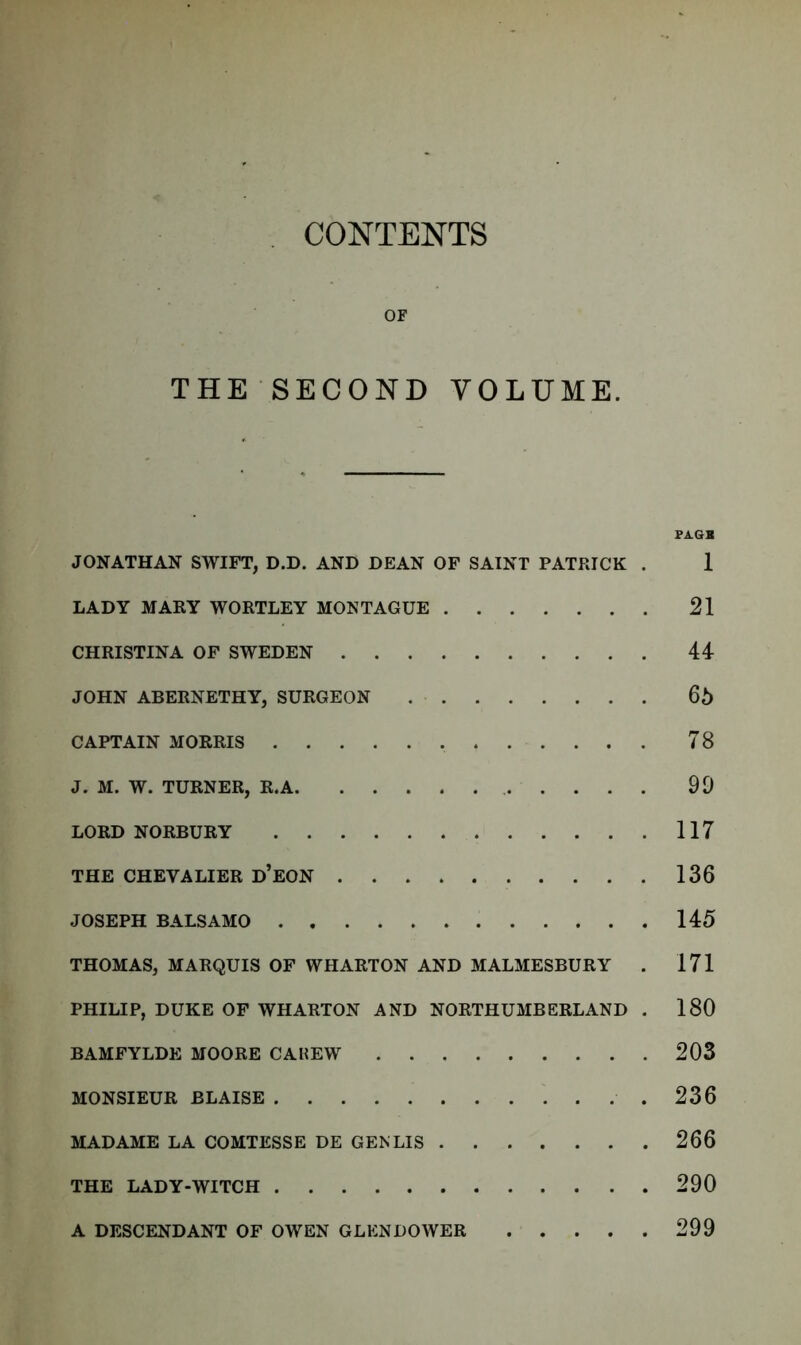 CONTENTS OF THE SECOND VOLUME. PAGB JONATHAN SWIFT, D.D. AND DEAN OF SAINT PATRICK . 1 LADY MARY WORTLEY MONTAGUE 21 CHRISTINA OF SWEDEN 44 JOHN ABERNETHY, SURGEON 65 CAPTAIN MORRIS 78 J. M. W. TURNER, R.A 99 LORD NORBURY 117 THE CHEVALIER d’EON 136 JOSEPH BALSAMO 145 THOMAS, MARQUIS OF WHARTON AND MALMESBURY . 171 PHILIP, DUKE OF WHARTON AND NORTHUMBERLAND . 180 BAMFYLDE MOORE CAKEW 203 MONSIEUR BLAISE .236 MADAME LA COMTESSE DE GEN LIS 266 THE LADY-WITCH 290 A DESCENDANT OF OWEN GLENDOWER 299