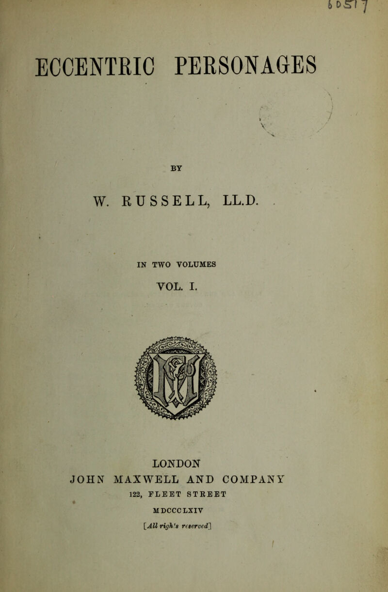 ECCENTRIC PERSONAGES BY W. RUSSELL, LL.D. IN TWO VOLUMES YOL. I. LONDON JOHN MAXWELL AND COMPANY 122, FLEET STREET MDCCCLXIV [Allrigh‘8 reterved]