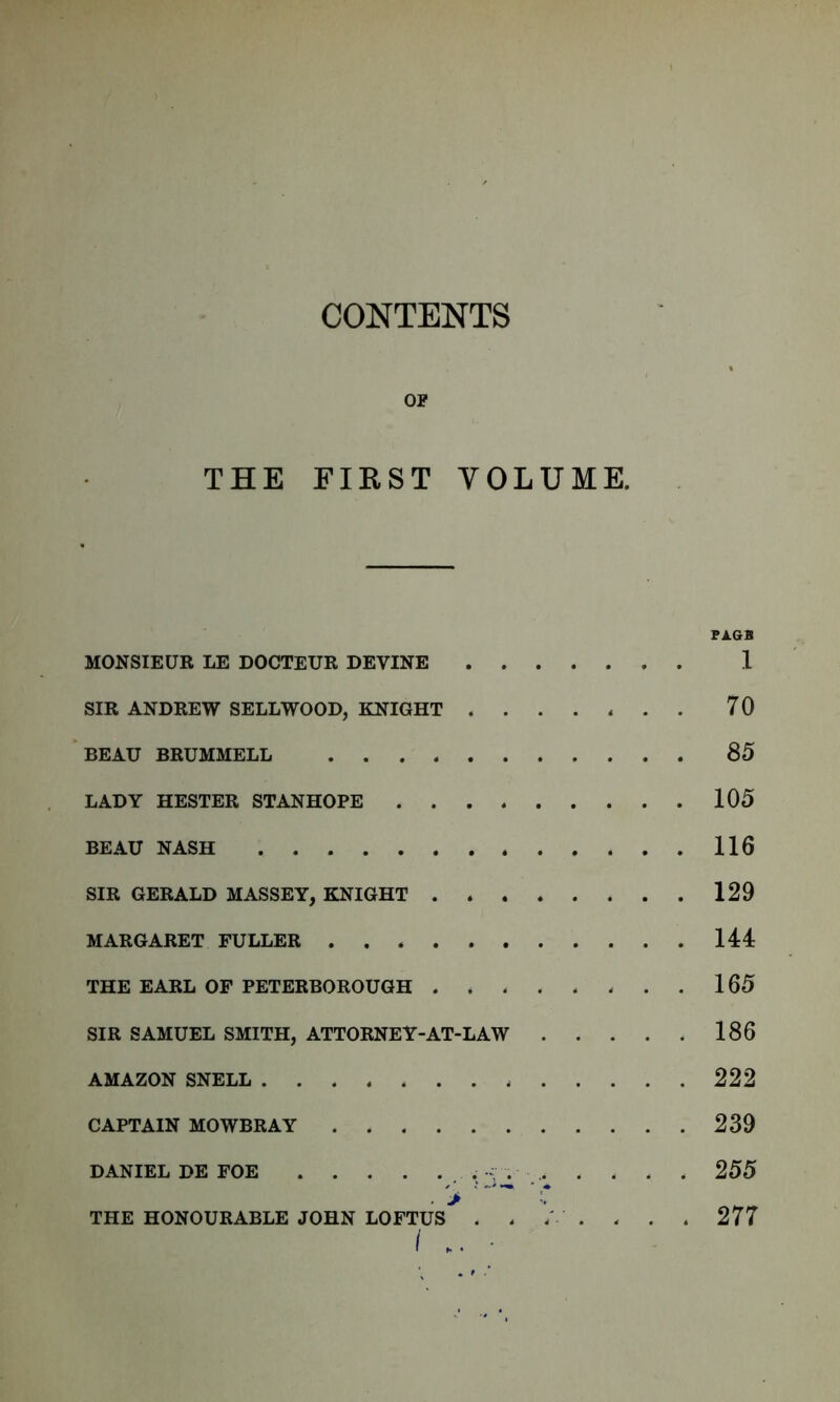 CONTENTS OP THE FIRST VOLUME. FAGB MONSIEUR LE DOCTEUR DEVINE 1 SIR ANDREW SELLWOOD, KNIGHT ....... 70 BEAU BRUMMELL 85 LADY HESTER STANHOPE 105 BEAU NASH 116 SIR GERALD MASSEY, KNIGHT 129 MARGARET FULLER 144 THE EARL OF PETERBOROUGH 165 SIR SAMUEL SMITH, ATTORNEY-AT-LAW 186 AMAZON SNELL 222 CAPTAIN MOWBRAY 239 DANIEL DE FOE . , . . 255 THE HONOURABLE JOHN LOFTUS> . . ’ . . . . 277