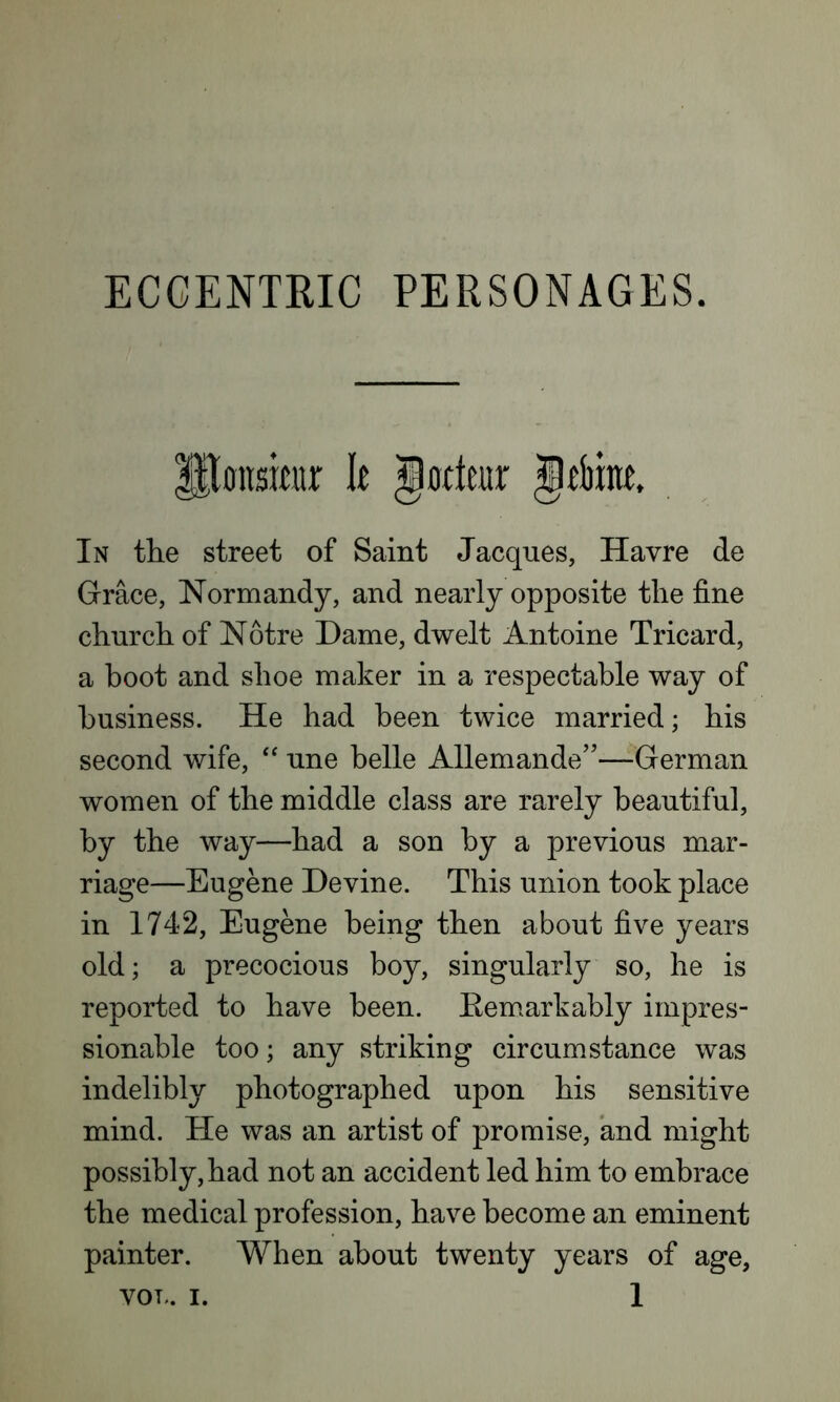 Poitsmir It g orient gfbme. In the street of Saint Jacques, Havre de Grace, Normandy, and nearly opposite the fine church of Notre Dame, dwelt Antoine Tricard, a boot and shoe maker in a respectable way of business. He had been twice married; his second wife, “ une belle Allemande”—German women of the middle class are rarely beautiful, by the way—had a son by a previous mar- riage—Eugene Devine. This union took place in 1742, Eugene being then about five years old; a precocious boy, singularly so, he is reported to have been. Remarkably impres- sionable too; any striking circumstance was indelibly photographed upon his sensitive mind. He was an artist of promise, and might possibly, had not an accident led him to embrace the medical profession, have become an eminent painter. When about twenty years of age,