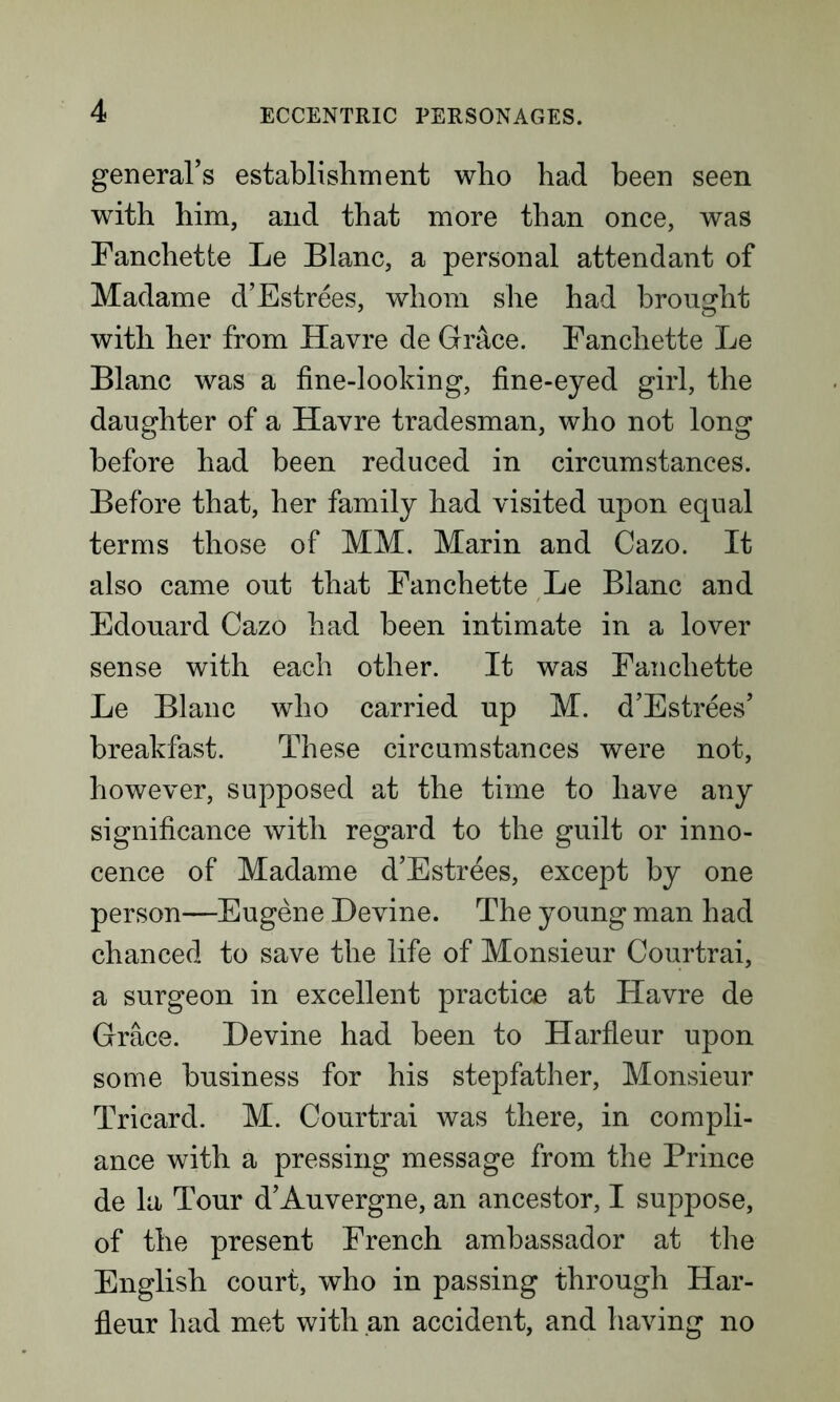 general’s establishment who had been seen with him, and that more than once, was Fanchette Le Blanc, a personal attendant of Madame d’Estrees, whom she had brought with her from Havre de Grace. Fanchette Le Blanc was a fine-looking, fine-eyed girl, the daughter of a Havre tradesman, who not long before had been reduced in circumstances. Before that, her family had visited upon equal terms those of MM. Marin and Cazo. It also came out that Fanchette Le Blanc and Edouard Cazo had been intimate in a lover sense with each other. It was Fanchette Le Blanc who carried up M. d’Estrees’ breakfast. These circumstances were not, however, supposed at the time to have any significance with regard to the guilt or inno- cence of Madame d’Estrees, except by one person—Eugene Devine. The young man had chanced to save the life of Monsieur Courtrai, a surgeon in excellent practice at Havre de Grace. Devine had been to Harfleur upon some business for his stepfather, Monsieur Tricard. M. Courtrai was there, in compli- ance with a pressing message from the Prince de la Tour d’Auvergne, an ancestor, I suppose, of the present French ambassador at the English court, who in passing through Har- fleur had met with an accident, and having no