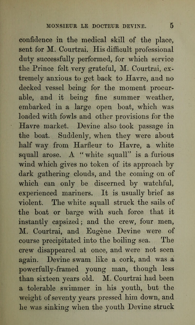 confidence in the medical skill of the place, sent for M. Courtrai. His difficult professional duty successfully performed, for which service the Prince felt very grateful, M. Courtrai, ex- tremely anxious to get back to Havre, and no decked vessel being for the moment procur- able, and it being fine summer weather, embarked in a large open boat, which was loaded with fowls and other provisions for the Havre market. Devine also took passage in the boat. Suddenly, when they were about half way from Harfleur to Havre, a white squall arose. A “ white squall” is a furious wind which gives no token of its approach by dark gathering clouds, and the coming on of which can only be discerned by watchful, experienced mariners. It is usually brief as violent. The white squall struck the sails of the boat or barge with such force that it instantly capsized; and the crew, four men, M. Courtrai, and Eugene Devine were of course precipitated into the boiling sea. The crew disappeared at once, and were not seen again. Devine swam like a cork, and was a powerfully-framed young man, though less than sixteen years old. M. Courtrai had been a tolerable swimmer in his youth, but the weight of seventy years pressed him down, and he was sinking when the youth Devine struck