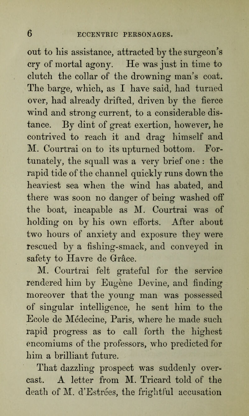 out to liis assistance, attracted by the surgeon’s cry of mortal agony. He was just in time to clutch the collar of the drowning man’s coat. The barge, which, as I have said, had turned over, had already drifted, driven by the fierce wind and strong current, to a considerable dis- tance. By dint of great exertion, however, he contrived to reach it and drag himself and M. Courtrai on to its upturned bottom. For- tunately, the squall was a very brief one : the rapid tide of the channel quickly runs down the heaviest sea when the wind has abated, and there was soon no danger of being washed off the boat, incapable as M. Courtrai was of holding on by his own efforts. After about two hours of anxiety and exposure they were rescued by a fishing-smack, and conveyed in safety to Havre de Grace. M. Courtrai felt grateful for the service rendered him by Eugene Devine, and finding moreover that the young man was possessed of singular intelligence, he sent him to the Ecole de Medecine, Paris, where he made such rapid progress as to call forth the highest encomiums of the professors, who predicted for him a brilliant future. That dazzling prospect was suddenly over- cast. A letter from M. Tricard told of the death of M. d’Estrees, the frightful accusation