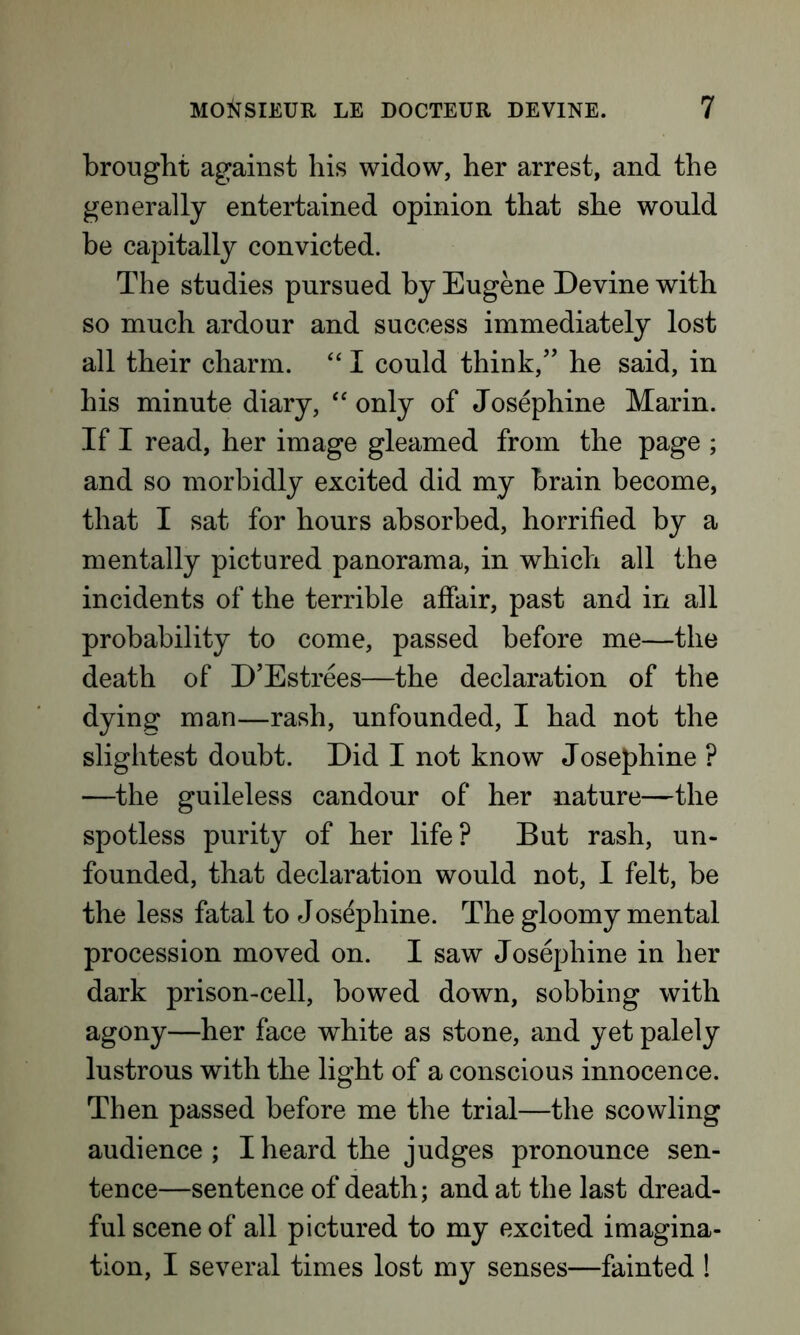 brought against his widow, her arrest, and the generally entertained opinion that she would be capitally convicted. The studies pursued by Eugene Devine with so much ardour and success immediately lost all their charm. “ I could think/’ he said, in his minute diary, “ only of Josephine Marin. If I read, her image gleamed from the page ; and so morbidly excited did my brain become, that I sat for hours absorbed, horrified by a mentally pictured panorama, in which all the incidents of the terrible affair, past and in all probability to come, passed before me—the death of D’Estrees—the declaration of the dying man—rash, unfounded, I had not the slightest doubt. Did I not know Josephine ? —the guileless candour of her nature—the spotless purity of her life? But rash, un- founded, that declaration would not, I felt, be the less fatal to Josephine. The gloomy mental procession moved on. I saw Josephine in her dark prison-cell, bowed down, sobbing with agony—her face white as stone, and yet palely lustrous with the light of a conscious innocence. Then passed before me the trial—the scowling audience; I heard the judges pronounce sen- tence—sentence of death; and at the last dread- ful scene of all pictured to my excited imagina- tion, I several times lost my senses—fainted !