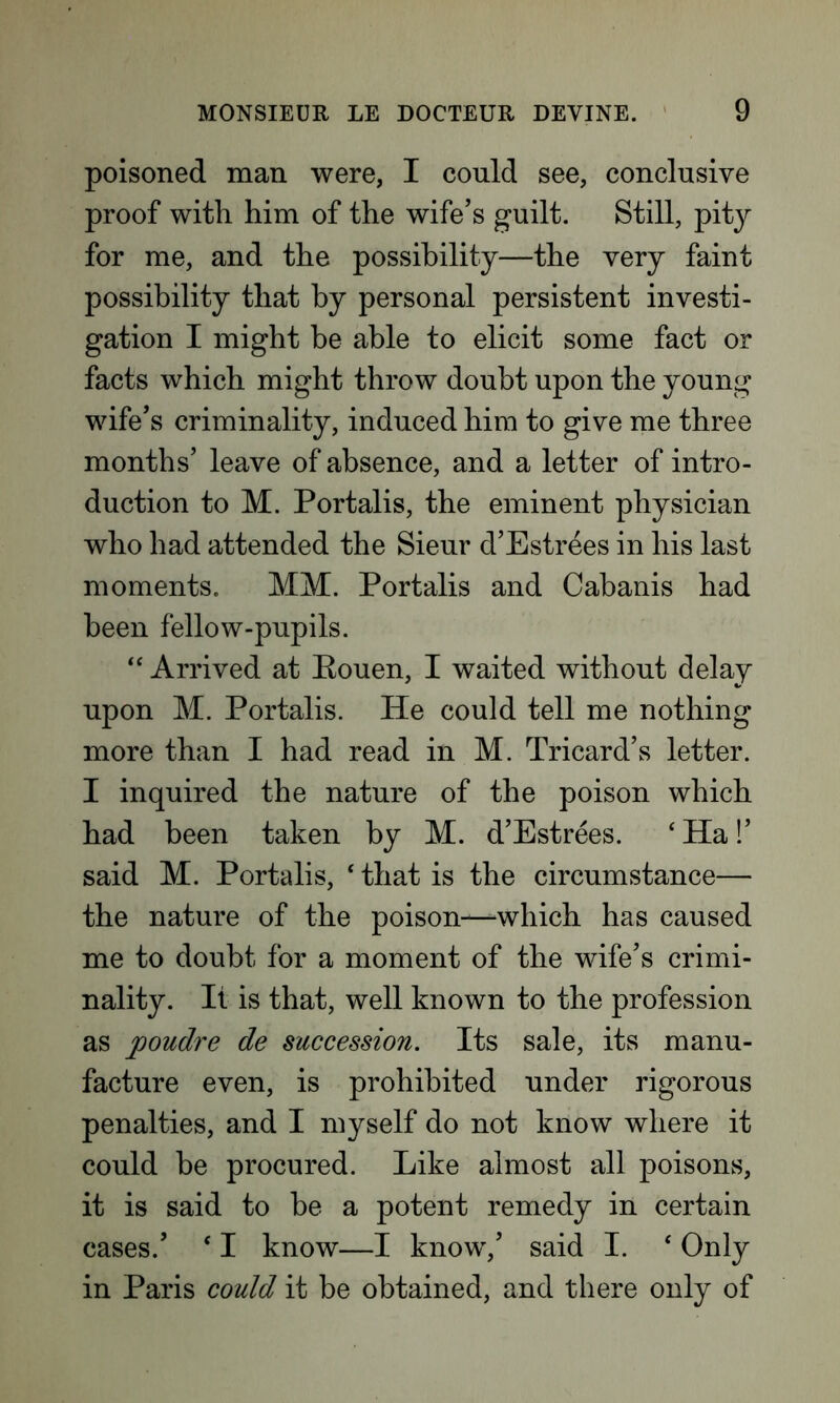 poisoned man were, I could see, conclusive proof with him of the wife’s guilt. Still, pity for me, and the possibility—the very faint possibility that by personal persistent investi- gation I might be able to elicit some fact or facts which might throw doubt upon the young wife’s criminality, induced him to give me three months’ leave of absence, and a letter of intro- duction to M. Portalis, the eminent physician who had attended the Sieur d’Estrees in his last moments. MM. Portalis and Cabanis had been fellow-pupils. “ Arrived at Bouen, I waited without delay upon M. Portalis. He could tell me nothing more than I had read in M. Tricard’s letter. I inquired the nature of the poison which had been taken by M. d’Estrees. ‘ Ha!’ said M. Portalis, ‘ that is the circumstance— the nature of the poison-—which has caused me to doubt for a moment of the wife’s crimi- nality. It is that, well known to the profession as jooudre de succession. Its sale, its manu- facture even, is prohibited under rigorous penalties, and I myself do not know where it could be procured. Like almost all poisons, it is said to be a potent remedy in certain cases.’ * I know—I know,’ said I. * Only in Paris could it be obtained, and there only of