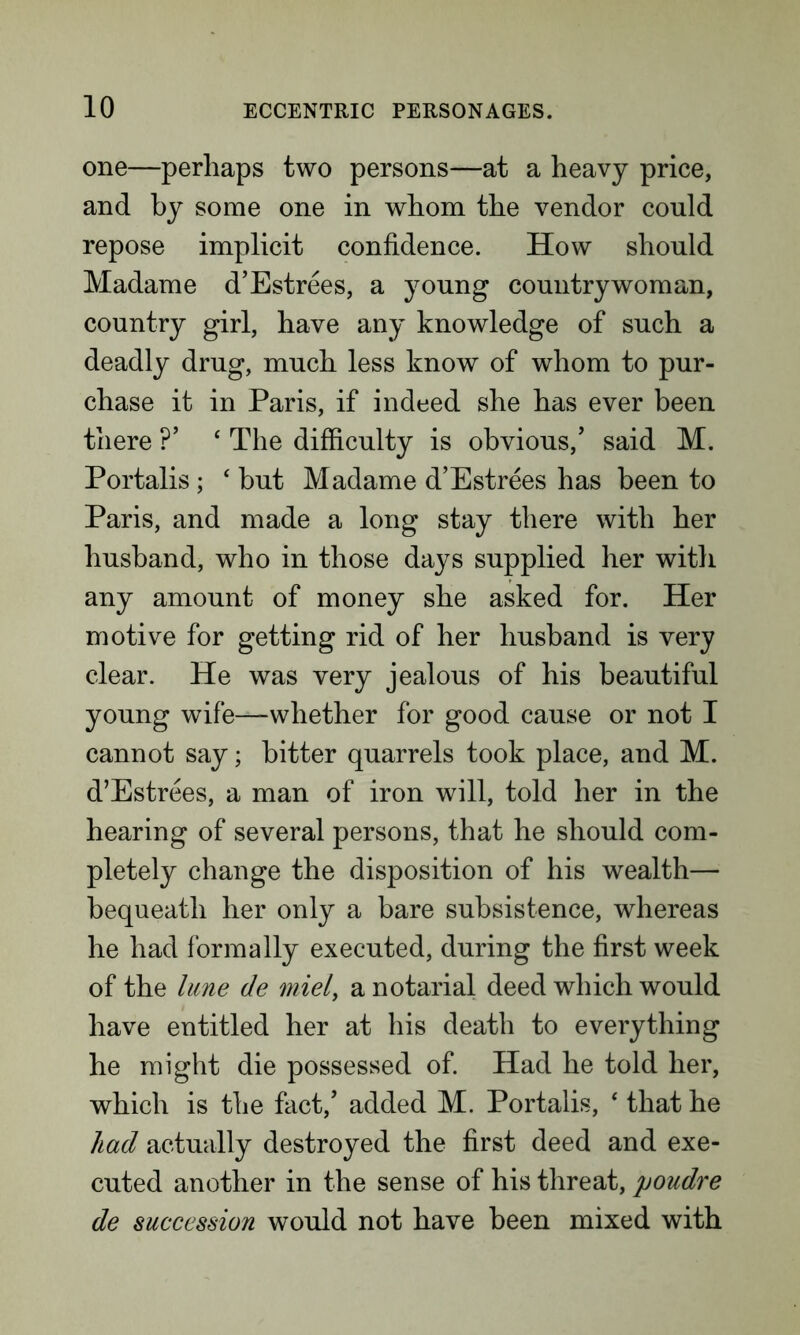 one—perhaps two persons—at a heavy price, and by some one in whom the vendor could repose implicit confidence. How should Madame d’Estrees, a young countrywoman, country girl, have any knowledge of such a deadly drug, much less know of whom to pur- chase it in Paris, if indeed she has ever been there ?’ c The difficulty is obvious/ said M. Portalis; ‘ but Madame d’Estrees has been to Paris, and made a long stay there with her husband, who in those days supplied her with any amount of money she asked for. Her motive for getting rid of her husband is very clear. He was very jealous of his beautiful young wife—whether for good cause or not I cannot say; hitter quarrels took place, and M. d’Estrees, a man of iron will, told her in the hearing of several persons, that he should com- pletely change the disposition of his wealth— bequeath her only a bare subsistence, whereas he had formally executed, during the first week of the lune de miel, a notarial deed which would have entitled her at his death to everything he might die possessed of. Had he told her, which is the fact/ added M. Portalis, ‘ that he had actually destroyed the first deed and exe- cuted another in the sense of his threat, poudre de succession would not have been mixed with