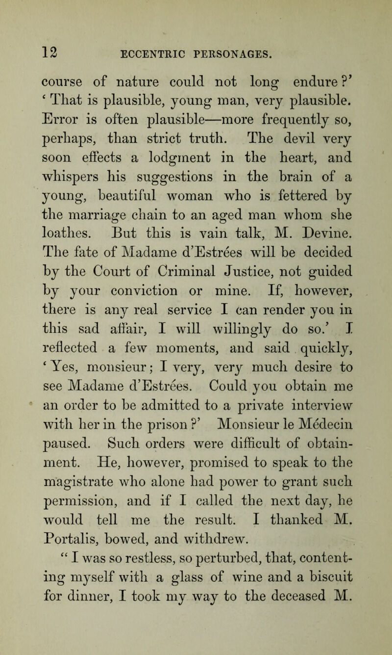 course of nature could not long endure ?’ £ That is plausible, young man, very plausible. Error is often plausible—more frequently so, perhaps, than strict truth. The devil very soon effects a lodgment in the heart, and whispers his suggestions in the brain of a young, beautiful woman who is fettered by the marriage chain to an aged man whom she loathes. But this is vain talk, M. Devine. The fate of Madame d’Estrees will be decided by the Court of Criminal Justice, not guided by your conviction or mine. If, however, there is any real service I can render you in this sad affair, I will willingly do so/ I reflected a few moments, and said quickly, ‘ Yes, monsieur; I very, very much desire to see Madame d’Estrees. Could you obtain me an order to be admitted to a private interview with her in the prison ?’ Monsieur le Medecin paused. Such orders were difficult of obtain- ment. He, however, promised to speak to the magistrate who alone had power to grant such permission, and if I called the next day, he would tell me the result. I thanked M. Portalis, bowed, and withdrew. “ I was so restless, so perturbed, that, content- ing myself with a glass of wine and a biscuit for dinner, I took my way to the deceased M.