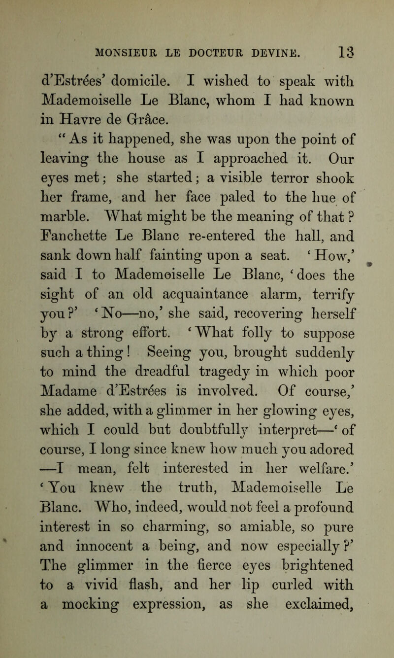 d’Estrees’ domicile. I wished to speak with Mademoiselle Le Blanc, whom I had known in Havre de Grace. “ As it happened, she was upon the point of leaving the house as I approached it. Our eyes met; she started; a visible terror shook her frame, and her face paled to the hue of marble. What might be the meaning of that ? Eanchette Le Blanc re-entered the hall, and sank down half fainting upon a seat. ‘ How/ said I to Mademoiselle Le Blanc, ‘does the sight of an old acquaintance alarm, terrify you?’ ‘Ho—no/ she said, recovering herself by a strong effort. ‘What folly to suppose such a thing ! Seeing you, brought suddenly to mind the dreadful tragedy in which poor Madame d’Estrees is involved. Of course/ she added, with a glimmer in her glowing eyes, which I could but doubtfully interpret—‘ of course, I long since knew how much you adored —I mean, felt interested in her welfare/ ‘ You knew the truth, Mademoiselle Le Blanc. Who, indeed, would not feel a profound interest in so charming, so amiable, so pure and innocent a being, and now especially ?’ The glimmer in the fierce eyes brightened to a vivid flash, and her lip curled with a mocking expression, as she exclaimed,