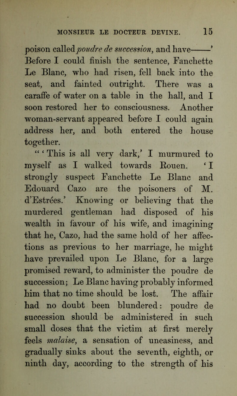 poison calledpoudre de succession, and have ’ Before I could finish the sentence, Fanchette Le Blanc, who had risen, fell back into the seat, and fainted outright. There was a caraffe of water on a table in the hall, and I soon restored her to consciousness. Another woman-servant appeared before I could again address her, and both entered the house together. “ 4 This is all very dark/ I murmured to myself as I walked towards Bouen. 41 strongly suspect Fanchette Le Blanc and Edouard Cazo are the poisoners of M. d’Estrees.’ Knowing or believing that the murdered gentleman had disposed of his wealth in favour of his wife, and imagining that he, Cazo, had the same hold of her affec- tions as previous to her marriage, he might have prevailed upon Le Blanc, for a large promised reward, to administer the poudre de succession; Le Blanc having probably informed him that no time should be lost. The affair had no doubt been blundered: poudre de succession should be administered in such small doses that the victim at first merely feels mcdaise, a sensation of uneasiness, and gradually sinks about the seventh, eighth, or ninth day, according to the strength of his