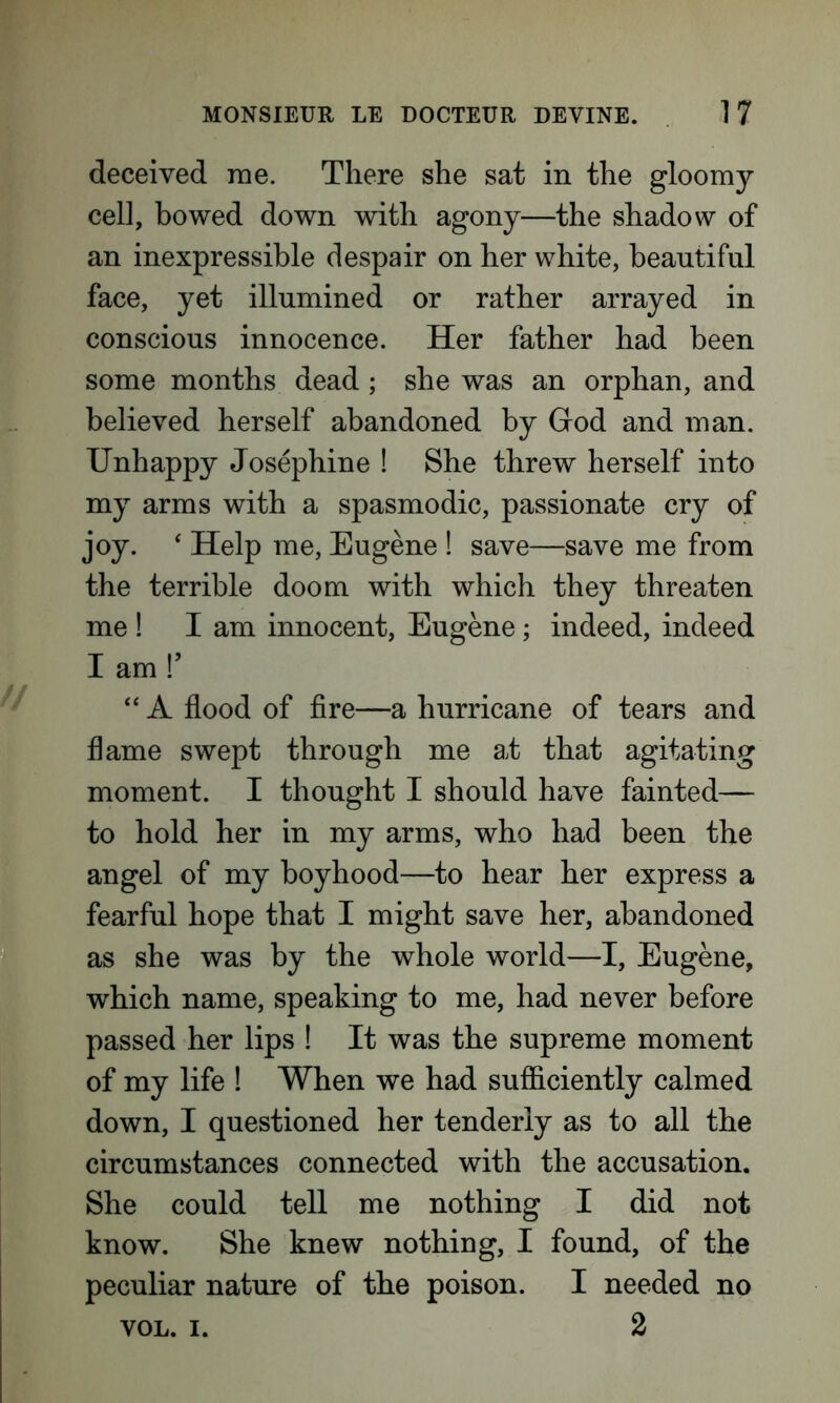 deceived me. There she sat in the gloomy cell, bowed down with agony—the shadow of an inexpressible despair on her white, beautiful face, yet illumined or rather arrayed in conscious innocence. Her father had been some months dead; she was an orphan, and believed herself abandoned by God and man. Unhappy Josephine ! She threw herself into my arms with a spasmodic, passionate cry of joy. ‘ Help me, Eugene ! save—save me from the terrible doom with which they threaten me ! I am innocent, Eugene; indeed, indeed I am !’ “ A flood of fire—a hurricane of tears and flame swept through me at that agitating moment. I thought I should have fainted— to hold her in my arms, who had been the angel of my boyhood—to hear her express a fearful hope that I might save her, abandoned as she was by the whole world—I, Eugene, which name, speaking to me, had never before passed her lips ! It was the supreme moment of my life ! When we had sufficiently calmed down, I questioned her tenderly as to all the circumstances connected with the accusation. She could tell me nothing I did not know. She knew nothing, I found, of the peculiar nature of the poison. I needed no VOL. i. 2