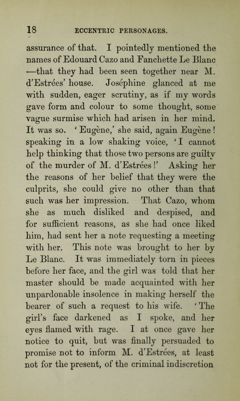 assurance of that. I pointedly mentioned the names of Edouard Cazo and Eanchette Le Blanc —that they had been seen together near M. d’Estrees’ house. Josephine glanced at me with sudden, eager scrutiny, as if my words gave form and colour to some thought, some vague surmise which had arisen in her mind. It was so. ‘ Eugene/ she said, again Eugene ! speaking in a low shaking voice, ‘ I cannot help thinking that those two persons are guilty of the murder of M. d’Estrees !’ Asking her the reasons of her belief that they were the culprits, she could give no other than that such was her impression. That Cazo, whom she as much disliked and despised, and for sufficient reasons, as she had once liked him, had sent her a note requesting a meeting with her. This note was brought to her by Le Blanc. It was immediately torn in pieces before her face, and the girl was told that her master should be made acquainted with her unpardonable insolence in making herself the bearer of such a request to his wife. ‘ The girl’s face darkened as I spoke, and her eyes flamed with rage. I at once gave her notice to quit, but was finally persuaded to promise not to inform M. d’Estrees, at least not for the present, of the criminal indiscretion