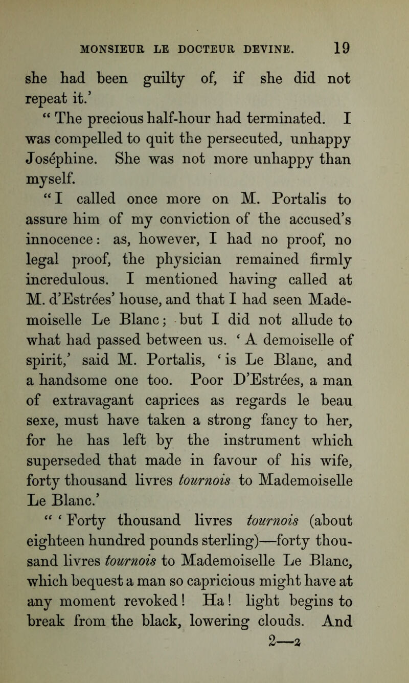 she had been guilty of, if she did not repeat it/ “ The precious half-hour had terminated. I was compelled to quit the persecuted, unhappy Josephine. She was not more unhappy than myself. “I called once more on M. Portalis to assure him of my conviction of the accused’s innocence: as, however, I had no proof, no legal proof, the physician remained firmly incredulous. I mentioned having called at M. d’Estrees’ house, and that I had seen Made- moiselle Le Blanc; but I did not allude to what had passed between us. ‘A demoiselle of spirit/ said M. Portalis, 4 is Le Blanc, and a handsome one too. Poor D’Estrees, a man of extravagant caprices as regards le beau sexe, must have taken a strong fancy to her, for he has left by the instrument which superseded that made in favour of his wife, forty thousand livres tournois to Mademoiselle Le Blanc/ “ ‘ Forty thousand livres tournois (about eighteen hundred pounds sterling)—forty thou- sand livres tournois to Mademoiselle Le Blanc, which bequest a man so capricious might have at any moment revoked! Ha 1 light begins to break from the black, lowering clouds. And 2—2