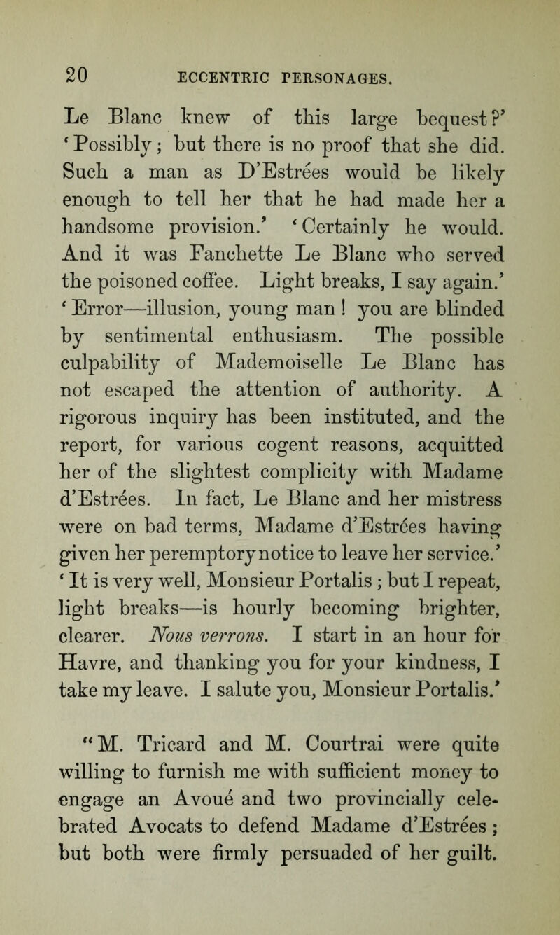 Le Blanc knew of this large bequest ?’ * Possibly; but there is no proof that she did. Such a man as D’Estrees would be likely enough to tell her that he had made her a handsome provision/ ‘ Certainly he would. And it was Fanchette Le Blanc who served the poisoned coffee. Light breaks, I say again/ ‘ Error—illusion, young man ! you are blinded by sentimental enthusiasm. The possible culpability of Mademoiselle Le Blanc has not escaped the attention of authority. A rigorous inquiry has been instituted, and the report, for various cogent reasons, acquitted her of the slightest complicity with Madame d’Estrees. In fact, Le Blanc and her mistress were on bad terms, Madame d’Estrees having given her peremptory notice to leave her service/ 4 It is very well, Monsieur Portalis; but I repeat, light breaks—is hourly becoming brighter, clearer. Nous verrons. I start in an hour for Havre, and thanking you for your kindness, I take my leave. I salute you, Monsieur Portalis/ “M. Tricard and M. Courtrai were quite willing to furnish me with sufficient money to engage an Avoue and two provincially cele- brated Avocats to defend Madame d’Estrees; but both were firmly persuaded of her guilt.