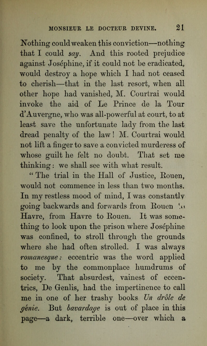 Nothing could weaken this conviction—nothing that I could say. And this rooted prejudice against Josephine, if it could not be eradicated, would destroy a hope which I had not ceased to cherish—that in the last resort, when all other hope had vanished, M. Courtrai would invoke the aid of Le Prince de la Tour d’Auvergne, who was all-powerful at court, to at least save the unfortunate lady from the last dread penalty of the law! M. Courtrai would not lift a finger to save a convicted murderess of whose guilt he felt no doubt. That set me thinking: we shall see with what result. “ The trial in the Hall of Justice, Rouen, would not commence in less than two months. In my restless mood of mind, I was constantly going backwards and forwards from Rouen Havre, from Havre to Rouen. It was some- thing to look upon the prison where Josephine was confined, to stroll through the grounds where she had often strolled. I was always romanesque: eccentric was the word applied to me by the commonplace humdrums of society. That absurdest, vainest of eccen- trics, De Genlis, had the impertinence to call me in one of her trashy books TJn drole de genie. But bavardage is out of place in this page—a dark, terrible one—over which a