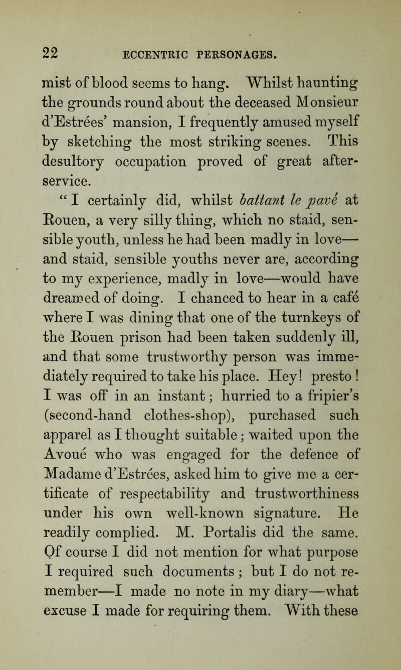mist of blood seems to bang. Whilst haunting the grounds round about the deceased Monsieur d’Estrees’ mansion, I frequently amused myself by sketching the most striking scenes. This desultory occupation proved of great after- service. “ I certainly did, whilst battant le pave at Eouen, a very silly thing, which no staid, sen- sible youth, unless he had been madly in love— and staid, sensible youths never are, according to my experience, madly in love—would have dreamed of doing. I chanced to hear in a cafe where I was dining that one of the turnkeys of the Eouen prison had been taken suddenly ill, and that some trustworthy person was imme- diately required to take his place. Hey! presto ! I was off in an instant; hurried to a fripier’s (second-hand clothes-shop), purchased such apparel as I thought suitable; waited upon the Avoue who was engaged for the defence of Madame d’Estrees, asked him to give me a cer- tificate of respectability and trustworthiness under his own well-known signature. He readily complied. M. Portalis did the same. Of course I did not mention for what purpose I required such documents ; but I do not re- member—I made no note in my diary—what excuse I made for requiring them. With these