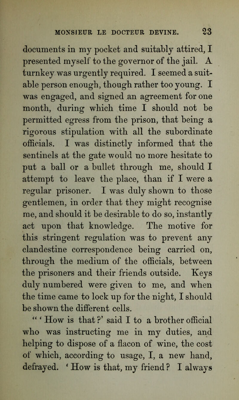 documents in my pocket and suitably attired, I presented myself to the governor of the jail. A turnkey was urgently required. I seemed a suit- able person enough, though rather too young. I was engaged, and signed an agreement for one month, during which time I should not be permitted egress from the prison, that being a rigorous stipulation with all the subordinate officials. I was distinctly informed that the sentinels at the gate would no more hesitate to put a ball or a bullet through me, should I attempt to leave the place, than if I were a regular prisoner. I was duly shown to those gentlemen, in order that they might recognise me, and should it be desirable to do so, instantly act upon that knowledge. The motive for this stringent regulation was to prevent any clandestine correspondence being carried on, through the medium of the officials, between the prisoners and their friends outside. Keys duly numbered were given to me, and when the time came to lock up for the night, I should be shown the different cells. “ ‘ How is that ?’ said I to a brother official who was instructing me in my duties, and helping to dispose of a flacon of wine, the cost of which, according to usage, I, a new hand, defrayed. ‘ How is that, my friend ? I always