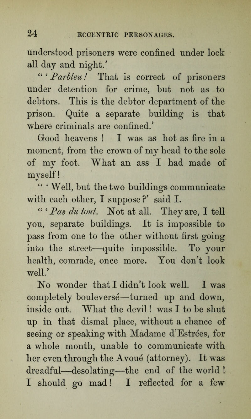 understood prisoners were confined under lock all day and night/ Parbleu! That is correct of prisoners under detention for crime, but not as to debtors. This is the debtor department of the prison. Quite a separate building is that where criminals are confined/ Good heavens ! I was as hot as fire in a moment, from the crown of my head to the sole of my foot. What an ass I had made of myself! “ ‘ Well, but the two buildings communicate with each other, I suppose ?’ said I. “ ‘ Pas du tout. Not at all. They are, I tell you, separate buildings. It is impossible to pass from one to the other without first going into the street—quite impossible. To your health, comrade, once more. You don’t look well/ No wonder that I didn’t look well. I was completely bouleverse—turned up and down, inside out. What the devil! was I to be shut up in that dismal place, without a chance of seeing or speaking with Madame d’Estrees, for a whole month, unable to communicate with her even through the Avoue (attorney). It was dreadful—desolating—the end of the world ! I should go mad! I reflected for a few