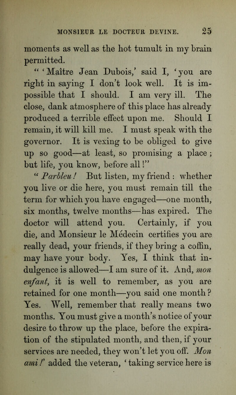 moments as well as the hot tumult in my brain permitted. “ ‘Maitre Jean Dubois/ said I, ‘you are right in saying I don’t look well. It is im- possible that I should. I am very ill. The close, dank atmosphere of this place has already produced a terrible effect upon me. Should I remain, it will kill me. I must speak with the governor. It is vexing to be obliged to give up so good—at least, so promising a place ; but life, you know, before alll” “ Parbleu ! But listen, my friend : whether you live or die here, you must remain till the term for which you have engaged—one month, six months, twelve months—has expired. The doctor will attend you. Certainly, if you die, and Monsieur le Medecin certifies you are really dead, your friends, if they bring a coffin, may have your body. Yes, I think that in- dulgence is allowed—I am sure of it. And, mon enfant, it is well to remember, as you are retained for one month—you said one month ? Yes. Well, remember that really means two months. You must give a month’s notice of your desire to throw up the place, before the expira- tion of the stipulated month, and then, if your services are needed, they won’t let you off. Mon ami /’ added the veteran, 4 taking service here is