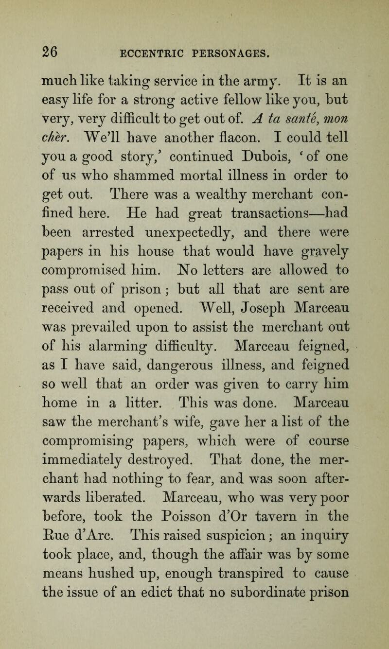 much like taking service in the army. It is an easy life for a strong active fellow like you, hut very, very difficult to get out of. A ta sante, mon cfier. We’ll have another flacon. I could tell you a good story/ continued Dubois, ‘ of one of us who shammed mortal illness in order to get out. There was a wealthy merchant con- fined here. He had great transactions—had been arrested unexpectedly, and there were papers in his house that would have gravely compromised him. Ho letters are allowed to pass out of prison; but all that are sent are received and opened. Well, Joseph Marceau was prevailed upon to assist the merchant out of his alarming difficulty. Marceau feigned, as I have said, dangerous illness, and feigned so well that an order was given to carry him home in a litter. This was done. Marceau saw the merchant’s wife, gave her a list of the compromising papers, which were of course immediately destroyed. That done, the mer- chant had nothing to fear, and was soon after- wards liberated. Marceau, who was very poor before, took the Poisson d’Or tavern in the Eue d’Arc. This raised suspicion; an inquiry took place, and, though the affair was by some means hushed up, enough transpired to cause the issue of an edict that no subordinate prison