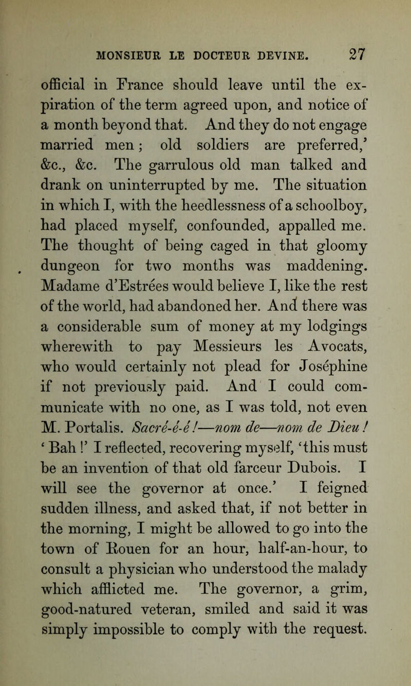 official in France should leave until the ex- piration of the term agreed upon, and notice of a month beyond that. And they do not engage married men; old soldiers are preferred/ &c., &c. The garrulous old man talked and drank on uninterrupted by me. The situation in which I, with the heedlessness of a schoolboy, had placed myself, confounded, appalled me. The thought of being caged in that gloomy dungeon for two months was maddening. Madame d’Estrees would believe I, like the rest of the world, had abandoned her. And there was a considerable sum of money at my lodgings wherewith to pay Messieurs les Avocats, who would certainly not plead for Josephine if not previously paid. And I could com- municate with no one, as I was told, not even M. Portalis. Sacre-e-e!—nom de—nom de Lieu! ‘ Bah !’ I reflected, recovering myself, ‘this must be an invention of that old farceur Dubois. I will see the governor at once.’ I feigned sudden illness, and asked that, if not better in the morning, I might be allowed to go into the town of Bouen for an hour, half-an-hour, to consult a physician who understood the malady which afflicted me. The governor, a grim, good-natured veteran, smiled and said it was simply impossible to comply with the request.