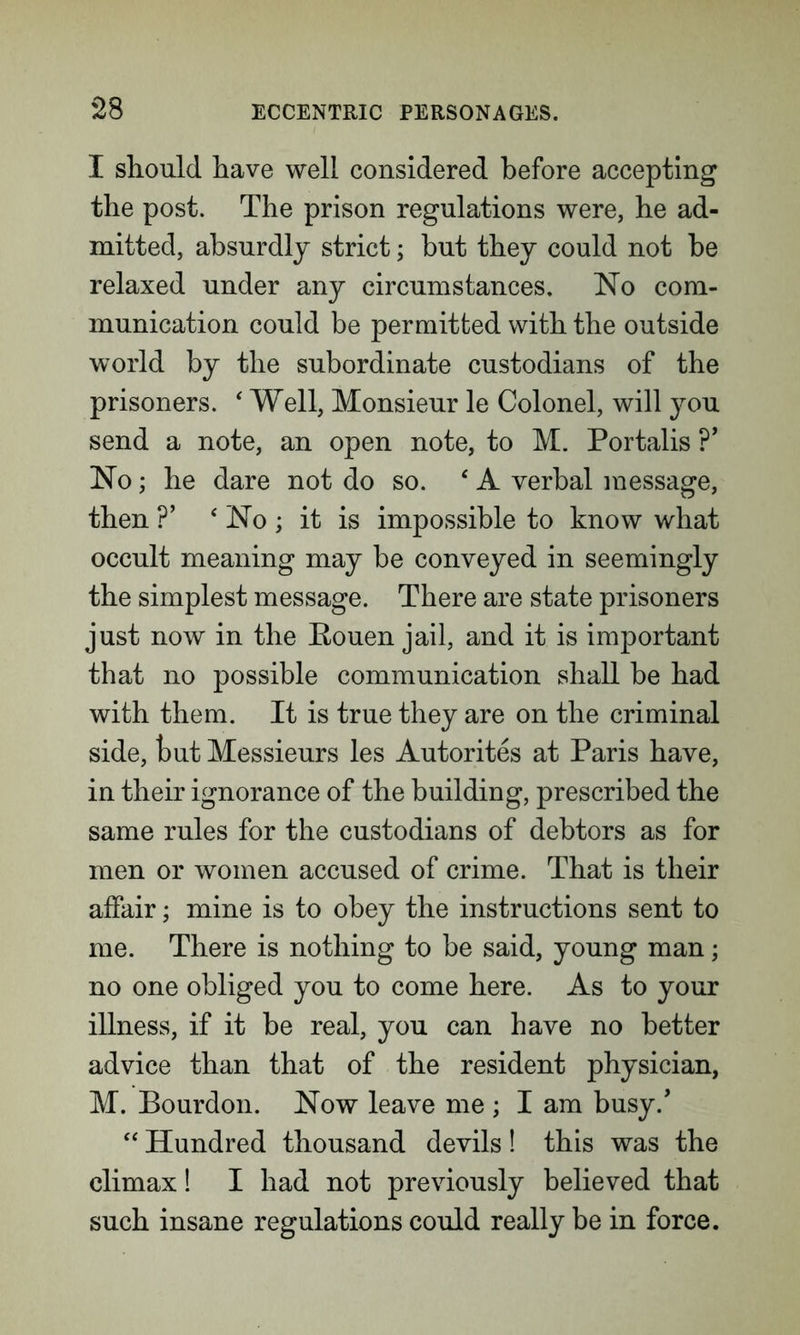 I should have well considered before accepting the post. The prison regulations were, he ad- mitted, absurdly strict; but they could not be relaxed under any circumstances. No com- munication could be permitted with the outside world by the subordinate custodians of the prisoners. ‘ Well, Monsieur le Colonel, will you send a note, an open note, to M. Portalis ?’ No; he dare not do so. ‘ A verbal message, then ?’ ‘ No ; it is impossible to know what occult meaning may be conveyed in seemingly the simplest message. There are state prisoners just now in the Eouen jail, and it is important that no possible communication shall be had with them. It is true they are on the criminal side, but Messieurs les Autorites at Paris have, in their ignorance of the building, prescribed the same rules for the custodians of debtors as for men or women accused of crime. That is their affair; mine is to obey the instructions sent to me. There is nothing to be said, young man; no one obliged you to come here. As to your illness, if it be real, you can have no better advice than that of the resident physician, M. Bourdon. Now leave me ; I am busy/ “ Hundred thousand devils! this was the climax! I had not previously believed that such insane regulations could really be in force.