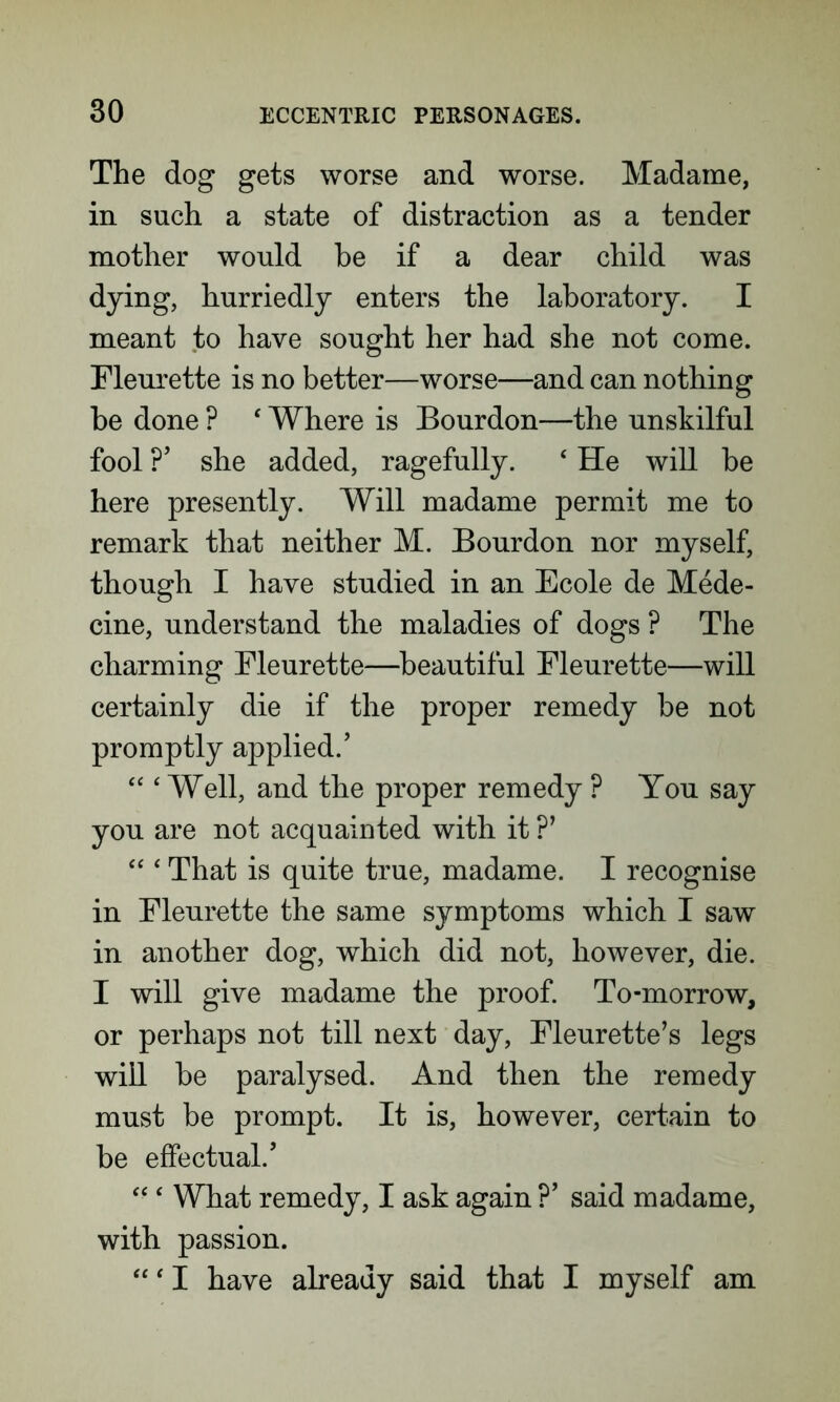 The dog gets worse and worse. Madame, in such a state of distraction as a tender mother would he if a dear child was dying, hurriedly enters the laboratory. I meant to have sought her had she not come. Fleurette is no better—worse—and can nothing be done ? ‘ Where is Bourdon—the unskilful fool ?’ she added, ragefully. ‘ He will be here presently. Will madame permit me to remark that neither M. Bourdon nor myself, though I have studied in an Ecole de Mede- cine, understand the maladies of dogs ? The charming Fleurette—beautiful Fleurette—will certainly die if the proper remedy be not promptly applied.’ “ ‘Well, and the proper remedy ? You say you are not acquainted with it ?’ “ ‘ That is quite true, madame. I recognise in Fleurette the same symptoms which I saw in another dog, which did not, however, die. I will give madame the proof. To-morrow, or perhaps not till next day, Fleurette’s legs will be paralysed. And then the remedy must be prompt. It is, however, certain to be effectual.’ “ ‘ What remedy, I ask again ?’ said madame, with passion. “ ‘ I have already said that I myself am
