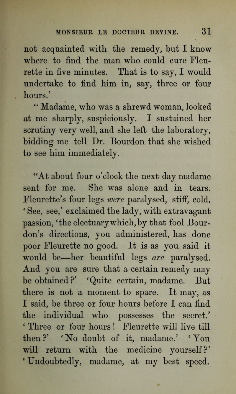 not acquainted with the remedy, hut I know where to find the man who could cure Fleu- rette in five minutes. That is to say, I would undertake to find him in, say, three or four hours.’ “ Madame, who was a shrewd woman, looked at me sharply, suspiciously. I sustained her scrutiny very well, and she left the laboratory, bidding me tell Dr. Bourdon that she wished to see him immediately. “At about four o’clock the next day madame sent for me. She was alone and in tears. Fleurette’s four legs were paralysed, stiff, cold. ' See, see,’ exclaimed the lady, with extravagant passion, 'the electuary which, by that fool Bour- don’s directions, you administered, has done poor Fleurette no good. It is as you said it would be—her beautiful legs are paralysed. And you are sure that a certain remedy may be obtained?’ 'Quite certain, madame. But there is not a moment to spare. It may, as I said, be three or four hours before I can find the individual who possesses the secret.’ ' Three or four hours ! Fleurette will live till then ?’ ' No doubt of it, madame.’ ' You will return with the medicine yourself?’ ‘ Undoubtedly, madame, at my best speed.