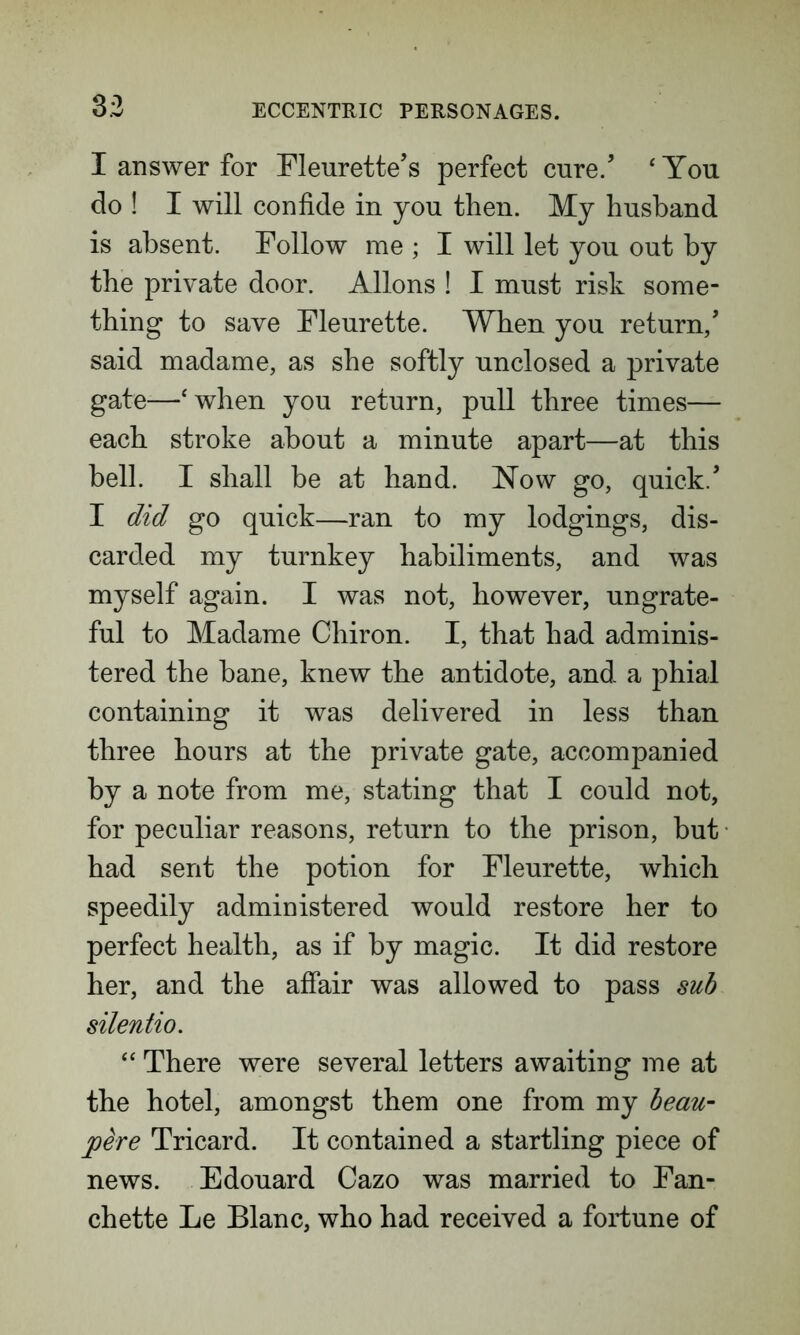 33 I answer for Fleurette’s perfect cure/ ‘You do ! I will confide in you then. My husband is absent. Follow me ; I will let you out by the private door. Allons ! I must risk some- thing to save Fleurette. When you return/ said madame, as she softly unclosed a private gate—‘when you return, pull three times— each stroke about a minute apart—at this bell. I shall be at hand. Now go, quick/ I did go quick—ran to my lodgings, dis- carded my turnkey habiliments, and was myself again. I was not, however, ungrate- ful to Madame Chiron. I, that had adminis- tered the bane, knew the antidote, and a phial containing it was delivered in less than three hours at the private gate, accompanied by a note from me, stating that I could not, for peculiar reasons, return to the prison, but had sent the potion for Fleurette, which speedily administered would restore her to perfect health, as if by magic. It did restore her, and the affair was allowed to pass sub silentio. “ There were several letters awaiting me at the hotel, amongst them one from my beau- joere Tricard. It contained a startling piece of news. Edouard Cazo was married to Fan- chette Le Blanc, who had received a fortune of