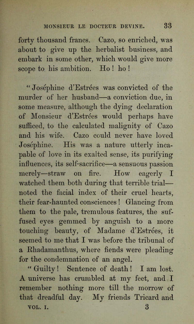 forty thousand francs. Cazo, so enriched, was about to give up the herbalist business, and embark in some other, which would give more scope to his ambition. Ho ! ho ! “Josephine d’Estrees was convicted of the murder of her husband—a conviction due, in some measure, although the dying declaration of Monsieur d’Estrees would perhaps have sufficed, to the calculated malignity of Cazo and his wife. Cazo could never have loved Josephine. His was a nature utterly inca- pable of love in its exalted sense, its purifying influences, its self-sacrifice—a sensuous passion merely—straw on fire. How eagerly I watched them both during that terrible trial— noted the facial index of their cruel hearts, their fear-haunted consciences ! Glancing from them to the pale, tremulous features, the suf- fused eyes gemmed by anguish to a more touching beauty, of Madame d’Estrees, it seemed to me that I was before the tribunal of a Bhadamanthus, where fiends were pleading for the condemnation of an angel. “ Guiltv ! Sentence of death ! I am lost. A universe has crumbled at my feet, and I remember nothing more till the morrow of that dreadful day. My friends Tricard and VOL. i. 3
