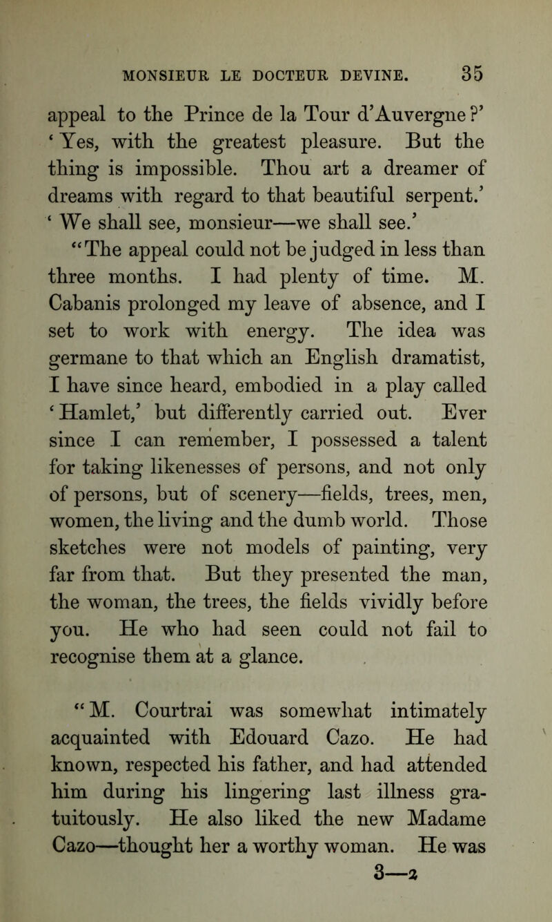 appeal to the Prince de la Tour d’Auvergne ?’ ‘ Yes, with the greatest pleasure. But the thing is impossible. Thou art a dreamer of dreams with regard to that beautiful serpent/ ‘ We shall see, monsieur—we shall see/ “The appeal could not be judged in less than three months. I had plenty of time. M. Cabanis prolonged my leave of absence, and I set to work with energy. The idea was germane to that which an English dramatist, I have since heard, embodied in a play called ‘ Hamlet/ but differently carried out. Ever since I can remember, I possessed a talent for taking likenesses of persons, and not only of persons, but of scenery—fields, trees, men, women, the living and the dumb world. Those sketches were not models of painting, very far from that. But they presented the man, the woman, the trees, the fields vividly before you. He who had seen could not fail to recognise them at a glance. “ M. Courtrai was somewhat intimately acquainted with Edouard Cazo. He had known, respected his father, and had attended him during his lingering last illness gra- tuitously. He also liked the new Madame Cazo—thought her a worthy woman. He was 3—2