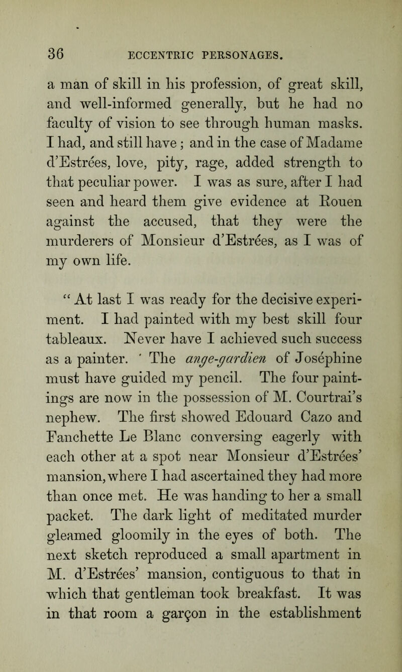 a man of skill in his profession, of great skill, and well-informed generally, but he had no faculty of vision to see through human masks. I had, and still have; and in the case of Madame d’Estrees, love, pity, rage, added strength to that peculiar power. I was as sure, after I had seen and heard them give evidence at Eouen against the accused, that they were the murderers of Monsieur d’Estrees, as I was of my own life. “ At last I was ready for the decisive experi- ment. I had painted with my best skill four tableaux. Never have I achieved such success as a painter. ' The ange-gardien of Josephine must have guided my pencil. The four paint- ings are now in the possession of M. Courtrai’s nephew. The first showed Edouard Cazo and Fanchette Le Blanc conversing eagerly with each other at a spot near Monsieur d’Estrees’ mansion, where I had ascertained they had more than once met. He was handing to her a small packet. The dark light of meditated murder gleamed gloomily in the eyes of both. The next sketch reproduced a small apartment in M. d’Estrees’ mansion, contiguous to that in which that gentleman took breakfast. It was in that room a gar9on in the establishment