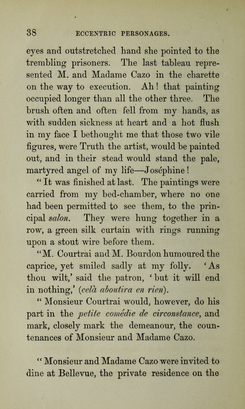 eyes and outstretched hand she pointed to the trembling prisoners. The last tableau repre- sented M. and Madame Cazo in the charette on the way to execution. Ah ! that painting occupied longer than all the other three. The brush often and often fell from my hands, as with sudden sickness at heart and a hot flush in my face I bethought me that those two vile figures, were Truth the artist, would he painted out, and in their stead would stand the pale, martyred angel of my life—Josephine ! “ It was finished at last. The paintings were carried from my bed-chamber, where no one had been permitted to see them, to the prin- cipal salon. They were hung together in a row, a green silk curtain with rings running upon a stout wire before them. “M. Courtrai andM. Bourdon humoured the caprice, yet smiled sadly at my folly. ‘ As thou wilt/ said the patron, ‘ but it will end in nothing/ {cela aboutira en rien). “ Monsieur Courtrai would, however, do his part in the petite comedie de cirConstance, and mark, closely mark the demeanour, the coun- tenances of Monsieur and Madame Cazo. “ Monsieur and Madame Cazo were invited to dine at Bellevue, the private residence on the