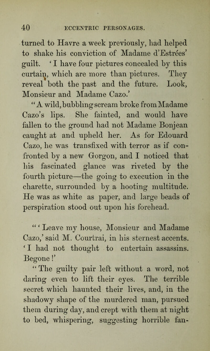 turned to Havre a week previously, had helped to shake his conviction of Madame d’Estrees’ guilt. ‘ I have four pictures concealed by this curtaiij, which are more than pictures. They reveal both the past and the future. Look, Monsieur and Madame Cazo.’ “ A wild, bubbling scream broke from Madame Cazo’s lips. She fainted, and would have fallen to the ground had not Madame Bonjean caught at and upheld her. As for Edouard Cazo, he was transfixed with terror as if con- fronted by a new Grorgon, and I noticed that his fascinated glance was riveted by the fourth picture—the going to execution in the charette, surrounded by a hooting multitude. He was as white as paper, and large beads of perspiration stood out upon his forehead. “ ‘ Leave my house, Monsieur and Madame Cazo/ said M. Courtrai, in his sternest accents. ‘ I had not thought to entertain assassins. Begone!’ “ The guilty pair left without a word, not daring even to lift their eyes. The terrible secret which haunted their lives, and, in the shadowy shape of the murdered man, pursued them during day, and crept with them at night to bed, whispering, suggesting horrible fan-