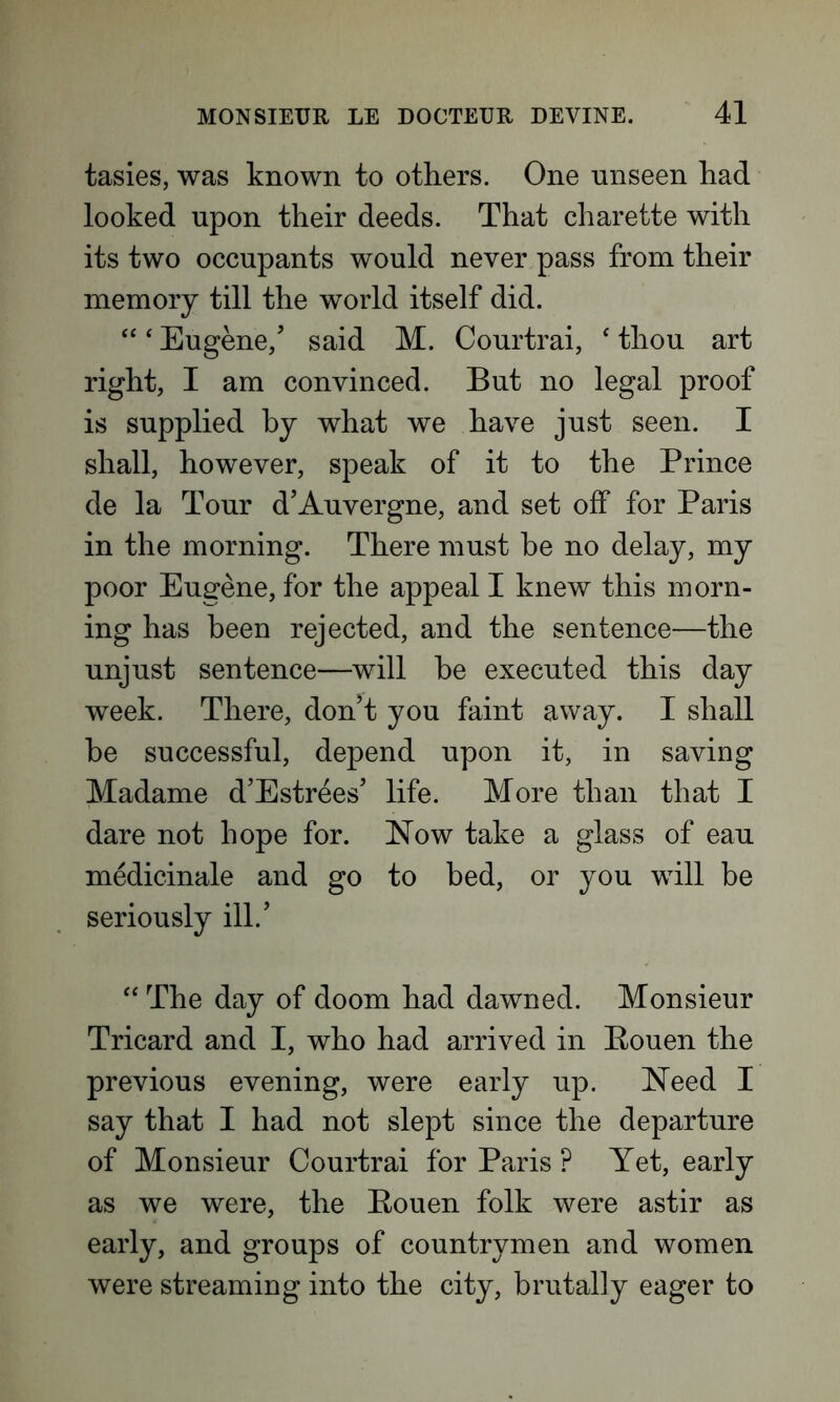 tasies, was known to others. One unseen had looked upon their deeds. That charette with its two occupants would never pass from their memory till the world itself did. “4 Eugene/ said M. Courtrai, 4 thou art right, I am convinced. But no legal proof is supplied by what we have just seen. I shall, however, speak of it to the Prince de la Tour d’Auvergne, and set off for Paris in the morning. There must he no delay, my poor Eugene, for the appeal I knew this morn- ing has been rejected, and the sentence—the unjust sentence—will he executed this day week. There, don’t you faint away. I shall be successful, depend upon it, in saving Madame d’Estrees’ life. More than that I dare not hope for. Now take a glass of eau medicinale and go to bed, or you will be seriously ill.’ 44 The day of doom had dawned. Monsieur Tricard and I, who had arrived in Pouen the previous evening, were early up. Need I say that I had not slept since the departure of Monsieur Courtrai for Paris P Yet, early as we were, the Rouen folk were astir as early, and groups of countrymen and women were streaming into the city, brutally eager to