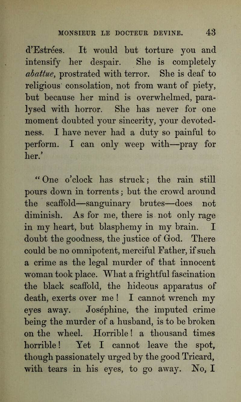d’Estrees. It would but torture you and intensify her despair. She is completely abottue, prostrated with terror. She is deaf to religious consolation, not from want of piety, but because her mind is overwhelmed, para- lysed with horror. She has never for one moment doubted your sincerity, your devoted- ness. I have never had a duty so painful to perform. I can only weep with—pray for her/ “ One o’clock has struck; the rain still pours down in torrents; but the crowd around the scaffold—sanguinary brutes—does not diminish. As for me, there is not only rage in my heart, but blasphemy in my brain. I doubt the goodness, the justice of God. There could be no omnipotent, merciful Father, if such a crime as the legal murder of that innocent woman took place. What a frightful fascination the black scaffold, the hideous apparatus of death, exerts over me ! I cannot wrench my eyes away. Josephine, the imputed crime being the murder of a husband, is to be broken on the wheel. Horrible! a thousand times horrible! Yet I cannot leave the spot, though passionately urged by the good Tricard, with tears in his eyes, to go away. Ho, I