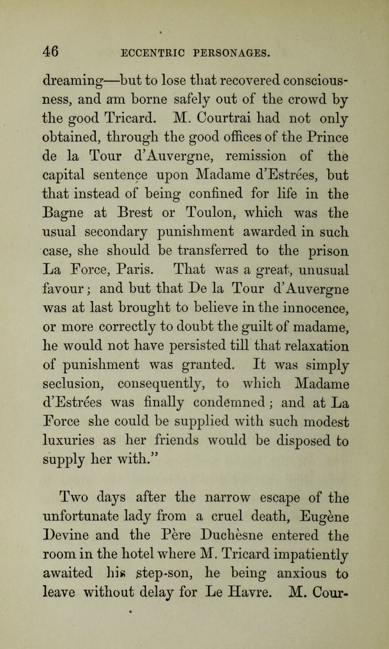 dreaming—but to lose that recovered conscious- ness, and am borne safely out of the crowd by the good Tricard. M. Courtrai had not only obtained, through the good offices of the Prince de la Tour d’Auvergne, remission of the capital sentence upon Madame d’Estrees, but that instead of being confined for life in the Bagne at Brest or Toulon, which was the usual secondary punishment awarded in such case, she should be transferred to the prison La Eorce, Paris. That was a great, unusual favour; and but that De la Tour d’Auvergne was at last brought to believe in the innocence, or more correctly to doubt the guilt of madame, he would not have persisted till that relaxation of punishment was granted. It was simply seclusion, consequently, to which Madame d’Estrees was finally condemned; and at La Eorce she could be supplied with such modest luxuries as her friends would be disposed to supply her with.” Two days after the narrow escape of the unfortunate lady from a cruel death, Eugene Devine and the Pere Duchesne entered the room in the hotel where M. Tricard impatiently awaited his step-son, he being anxious to leave without delay for Le Havre. M. Cour-