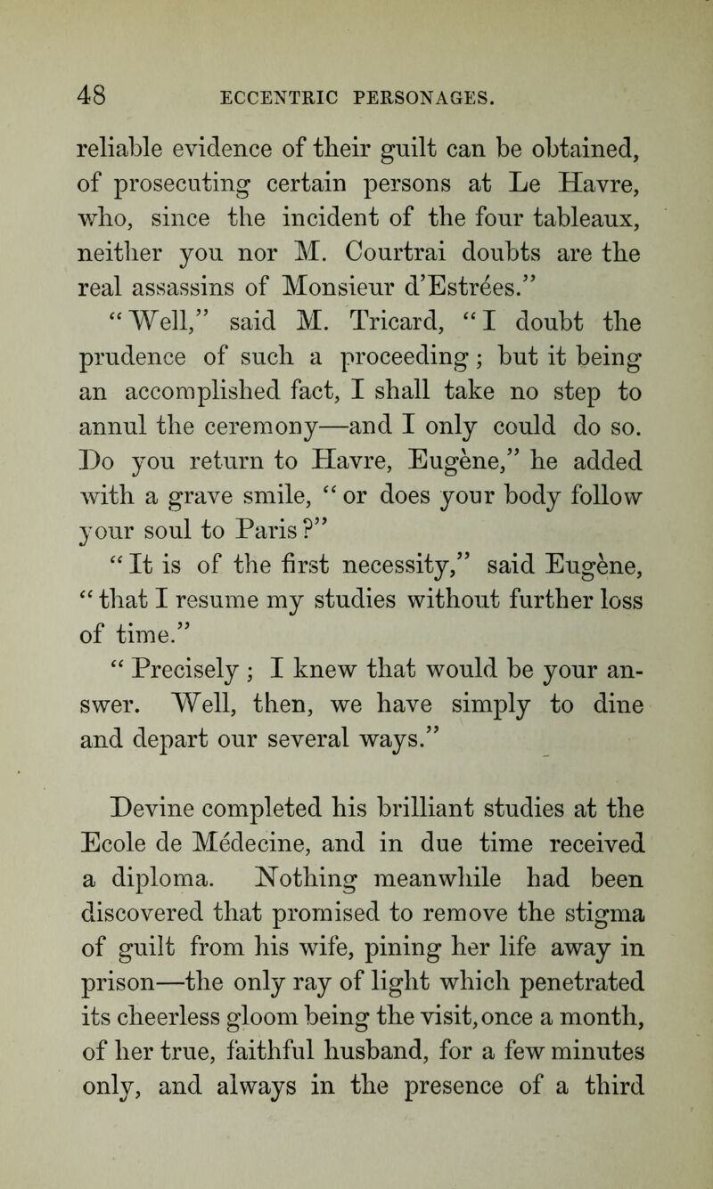 reliable evidence of their guilt can be obtained, of prosecuting certain persons at Le Havre, who, since the incident of the four tableaux, neither you nor M. Courtrai doubts are the real assassins of Monsieur d’Estrees.” “Well,” said M. Tricard, “I doubt the prudence of such a proceeding; but it being an accomplished fact, I shall take no step to annul the ceremony—and I only could do so. Do you return to Havre, Eugene,” he added with a grave smile, “ or does your body follow your soul to Paris ?” “ It is of the first necessity,” said Eugene, “ that I resume my studies without further loss of time.” “ Precisely ; I knew that would be your an- swer. Well, then, we have simply to dine and depart our several ways.” Devine completed his brilliant studies at the Ecole de Medecine, and in due time received a diploma. Nothing meanwhile had been discovered that promised to remove the stigma of guilt from his wife, pining her life away in prison—the only ray of light which penetrated its cheerless gloom being the visit, once a month, of her true, faithful husband, for a few minutes only, and always in the presence of a third