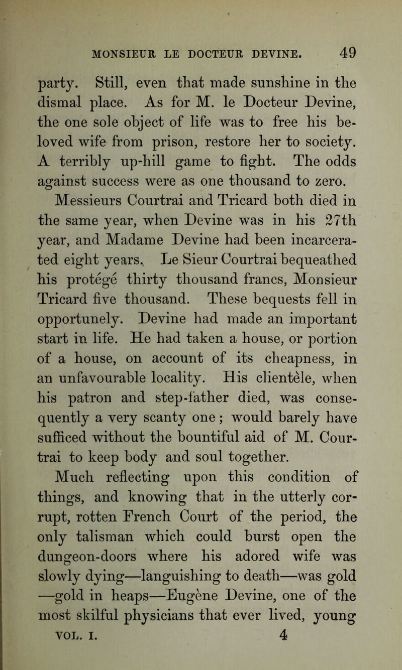 party. Still, even that made sunshine in the dismal place. As for M. le Docteur Devine, the one sole object of life was to free his be- loved wife from prison, restore her to society. A terribly up-hill game to fight. The odds against success were as one thousand to zero. Messieurs Courtrai and Tricard both died in the same year, when Devine was in his 27th year, and Madame Devine had been incarcera- ted eight years. Le Sieur Courtrai bequeathed his protege thirty thousand francs, Monsieur Tricard five thousand. These bequests fell in opportunely. Devine had made an important start in life. He had taken a house, or portion of a house, on account of its cheapness, in an unfavourable locality. His clientele, when his patron and step-lather died, was conse- quently a very scanty one; would barely have sufficed without the bountiful aid of M. Cour- trai to keep body and soul together. Much reflecting upon this condition of things, and knowing that in the utterly cor- rupt, rotten French Court of the period, the only talisman which could burst open the dungeon-doors where his adored wife was slowly dying—languishing to death—was gold —gold in heaps—Eugene Devine, one of the most skilful physicians that ever lived, young VOL. i. 4