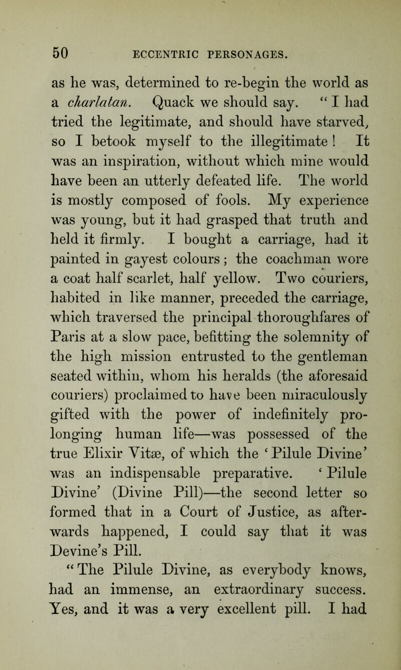as he was, determined to re-begin the world as a charlatan. Quack we should say. “ I had tried the legitimate, and should have starved, so I betook myself to the illegitimate ! It was an inspiration, without which mine would have been an utterly defeated life. The world is mostly composed of fools. My experience was young, hut it had grasped that truth and held it firmly. I bought a carriage, had it painted in gayest colours; the coachman wore a coat half scarlet, half yellow. Two couriers, habited in like manner, preceded the carriage, which traversed the principal thoroughfares of Paris at a slow pace, befitting the solemnity of the high mission entrusted to the gentleman seated within, whom his heralds (the aforesaid couriers) proclaimed to have been miraculously gifted with the power of indefinitely pro- longing human life—was possessed of the true Elixir Vitae, of which the 'Pilule Divine’ was an indispensable preparative. ‘ Pilule Divine’ (Divine Pill)—the second letter so formed that in a Court of Justice, as after- wards happened, I could say that it was Devine’s Pill. “The Pilule Divine, as everybody knows, had an immense, an extraordinary success. Yes, and it was a very excellent pill. I had